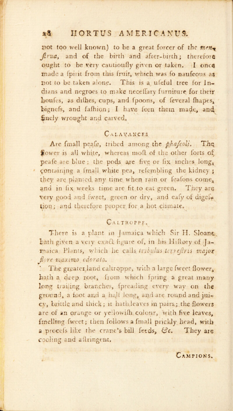 not too well known) to be a great, forcer of the Jlrudi and of the birth and after-birth; therefore ouglit to be \:ery cautioufiy given or taken. I once made a fpirit from this fruit, which was fo naufeoiis as not to be taken alone. This is a, ufeful tree for In- dians and negroes to make neccllary furniture for their boules, as dilhes, cups, and fpoons, of fcveral fhapes, bignefs, and fafhion; I have feen them maj^e, and finely wrought and carved, C A r A V A N C E Are fmall peafe, tribed among the ■phajeoli. Thq ^ower is all white, whereas moit of the other lorts of peafe are blue : the pods a.re five or fix inches long, <;'ontaining a fmall white pea, refembling the kidney ; they are planted any time when rain or ieafons come, and in fix weeks tirne arc fit to eat green. They are very good and l‘weet, green or dry, and eafy of digeir don; and therefore proper for a hot clirnateo C A L T R o r P F . There is a plant rn f.amaica which Sir II. SJoane, bath given a veiy exatl hgure of, in his Hiflory of-Ja- maica Plants, which he cdilW ii'ihidus iti;? ejTris viajox jlorc TiiaxiTiio cderate. The grcateyland caltroppe, with a large fweet flower, bath a deep root, from winch ipring a great many long trailing^ branches, (preading every wuiy on the ground, a loot and a iudf long^ an..d are round and jui- cy, brittle and thick; it hath.leaves in pairs; the flowers are of an orange or yedowiffi. colour, with five leaves, fmelling fweet; then follows a fmall prickly head, with a procefs like the crane’s bill feeds, idc. They are cooling and ailnngent. Campions.