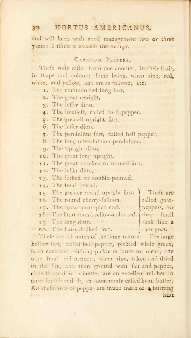 wi^l Treep with {rood management two or three years: I think it exceeds the manga. Capsicum P £ p p e r s'. Thefe only differ from one another, in their fruit, in fl>ape and colour; fome being, when ripe, redg white, and yellow, an 1 areas follows; viz. 1 2 3 4 5 I’iie common red long fort. Trie gieat upright^ ^ o The Iclfer ditto. The fmalleft, called bird-pepper. The greatefl upright fort. 6. The ieffer ditto. The pendulous fort, called bell-pepper, 8. 1 he long olive-fafLiion pendulous, p. The tipiight ditto. The great ion^ upright. Tfm great crooked or horned fort. The leder ditto. The forked or double-pointedi The Imall round. The g:eater round upright fort. 1 Thefe are The round chcrry-fafhion. called goat- I'he bu'oad crumpled cod', ^oeppers, for The fhort round yellow-coloured, they fmeil Tlie long ditto. rank like a Tlie hairv-llalked fort. lO« 1 1 . i 2. ^3- 14. 55- 3 6. 1 7. 3 8. ^ 9- J am-2oat. d hele are all much of the lame nature. Tiie large hohov/ lo’t, called bell-pepper, pickled while greeny 'is an excelien; reliihing pickle or fauce for meat ; the oi'iei' Iniali red peppers, when ripe, taken and dried in , the fun, an i then ground with fait and pepper, Cioh^ ho, ped in a bottie, are an excellent relilher to iancrlor h oi il 'Ih, an i commonly called kyan batter. Ail incfe ious oi pepper are much more of % burning
