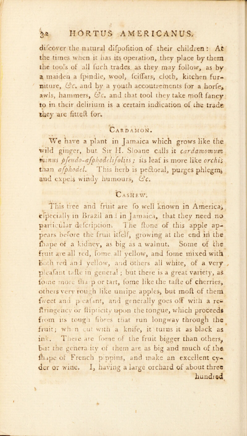 dii cover the iiatural dirpolition of their children : At the times wlicn it iias its operation, they place by them the tools of all luch trades as they may follow, as by a maiden a fpiiidle, wool, Iciflars, cloth, kitchen fur- ^ niture, and by a youth accoutrements for a horfcj, awls, hammers, fdc. and that tool they take moff fancy to in their delirium is a certain indication of the trade they 'are fitted for* Cardamon. We have a plant in Jamaica which grows like the vild ginger, but. Sir H. Sloane calls it cardamomum ijiiniis pfeudo-afphodclijohis; its leal is more like orchis than afphodel. This herb is pe6loral, purges phlegmi and expels windy humours, Cash f. \v% ' • r ' This' tree and fruit are fo well known in Arherica; eip'cciall) in bra^dl an i in Jamaica, that they need no particular delciiption. d he done of this apple ap- pears before the fruit itlclF, growing at the end in the fnape or a kidnev, as big as a walnut. Some of the fruit are all red, feme all yellow, and lotne rhixed with both red an i yellow, and Others all white, of a very ^ pleafant lafle in genera! ; but there is a great variety, aS iome more In a p or tart, Tome like the tafle of cherries, others verv rough like unripe apples, but mod of them fvveet and p eai mt, and gfnerally goes off with a re- dringenevor Ihpiicitv'upon the tongue, vchich proceeds from its tong.i fibres tliat run loiigway through the fruit; wh n .ur with a knife, it tains it as black as ink. dhieie ate (orne of the fruit bigger than others^ but the genera ity ot them are as big and much of the fliape ol French pinpins, and make an excellent cy- der or wine, 1, having a large orchard of about three , hundred I • I