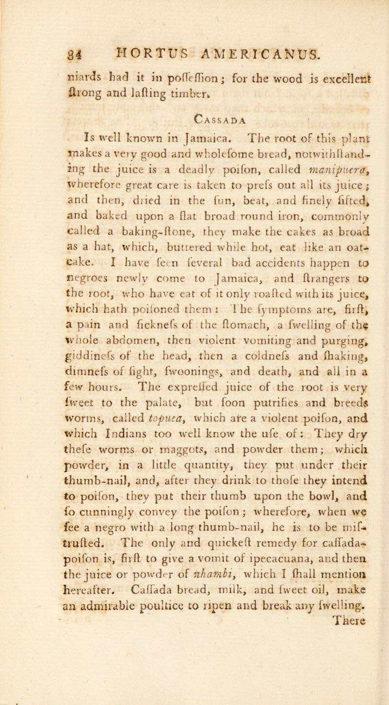 niards had it in poflcllion; for the wood is excellei:t flrong and lading tirnbei'i, Cassada Is well known in Jamaica. The root of this plant makes a very good and wholefome bread, notwithlUmd- ing the juice is a deadly poifon, called manipiicra^ wherefore great care is taken to prefs out all its juice; and then, dried in the lun, beat, and finely fifted, and baked upon a flat broad round iron, commonly called a baking-flone, they make the cakes as broad as a hat, which, buttered while hot, eat like an oat- cake. I have feen feveral bad accidents happen to negroes newly come to Jamaica, and ftrangers to the roof, who have eat of it only loaflcd with its juice, which hath poiloned them i 1 he fymptoms are, firfl:^ a pain and ficknefs of the flomach, a fweiling of the whole abdomen, then violent vomiting and purging, giddinefs of the head, then a coldnefs and fliaking, dimnefs of fight, fwoonings, and death, and- ail in a few hours. The exprelled juice of the root is very fv/eet to the palate, but loon putrifies and breeds worms, called toputa^ which are a violent poifon, and which Indians too well know the ufe of: They dry thefe worms or maggots, and powder them; which powder, in a little quantity, they put under their thumb-nail, and, after they drink to thole they intend to poilon, they put their thumb upon the bowl, and fo cunningly convey the poifon ; wherefore, when we fee a negro with a long thumb-nail, he is to be mif- trufted. The only and quickefl remedy for calfada- poifon is, firft to give a vomit of ipecacuana, and then the juice or powder of nhambiy which I fhall mention hereafter. Calfada bread, milk, and Iweet oil, make an admirable poultice to ripen and break any 1 welling. There