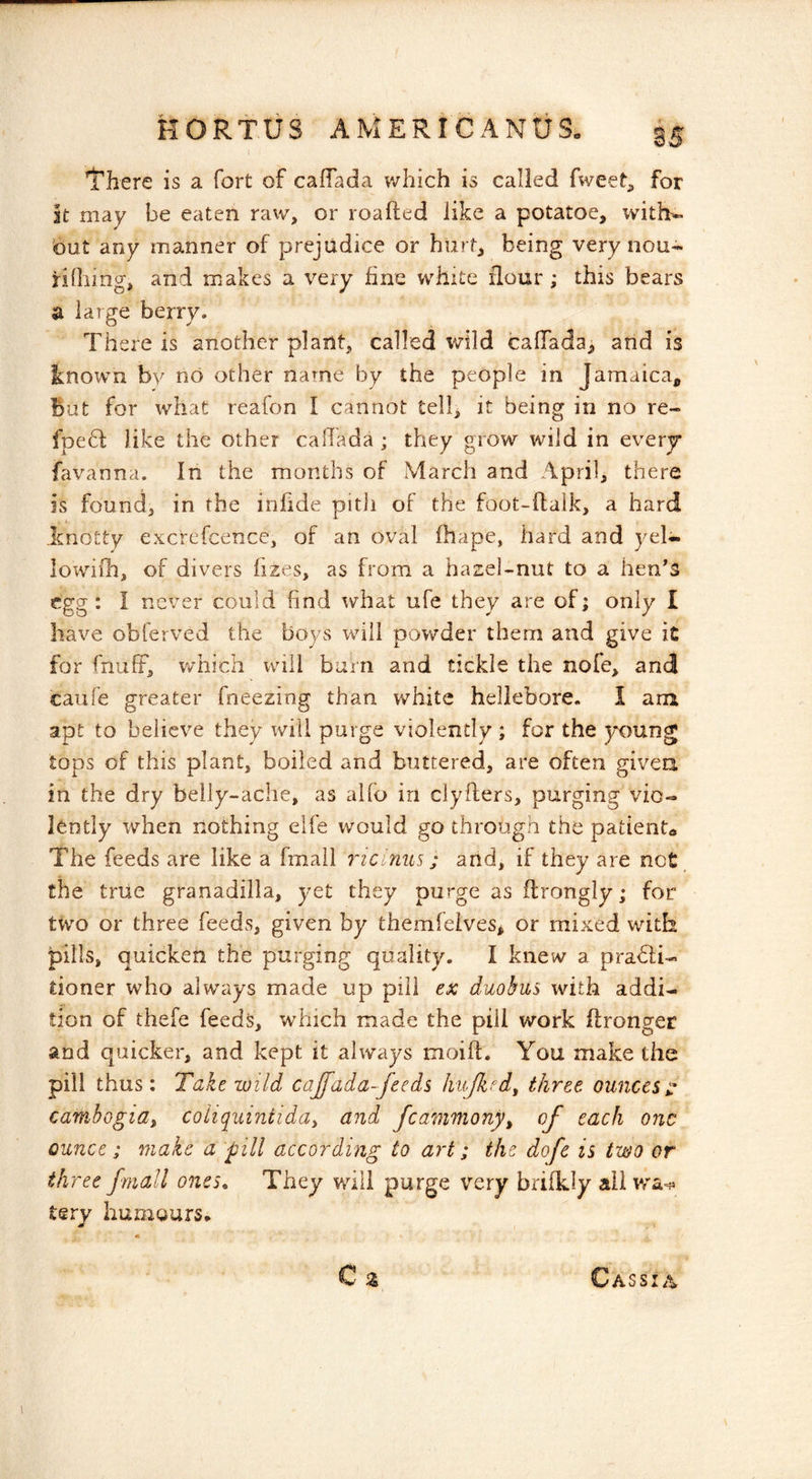There is a fort of caflada v/hich is called fweet, for it may be eaten raw, or roafted like a potatoe, with- out any manner of prejudice or hurt, being very nou- riOiing, and makes a very fine white flour ; this bears a large berry. There is another plant, called wild calTada, and is known by no other name by the people in Jamaica, But for what reafon I cannot tell, it being in no re~ fpefl like the other calTada ; they grow wild in every favanna. In the months of March and April, there is found, in the iniide pitli of the foot-ftalk, a hard knotty excrefcence, of an oval fhape, hard and yel- lowiil'i, of divers hzes, as from a hazel-nut to a hen^S egg: I never could find what ufe they are of; only I have obferved the boys will powder them and give it for fnuff, which will burn and tickle the nofe, and caufe preater fneezing than white hellebore. I am apt to believe they will purge violently ; for the young tops of this plant, boiled and buttered, are often givea in the dry belly-ache, as alfo in clyfters, purging vio- lently when nothing eife would go through the patiento The feeds are like a fmaii ricinus; and, if they are not the true granadilla, yet they purge as flrongly; for two or three feeds, given by themfeives, or mixed with pills, quicken the purging quality. I knew a pra61i- tioner who always made up pill ex duohus with addi- tion of thefe feed^, which made the pill work flronger and quicker, and kept it always moift. You make the pill thus: Take wild cajfada-feeds hujked, three ounces ^ cambogia^ coliquintida^ and fcammony^ of each one ounce; make a pill according to art; the dofe is two or three fmall ones. They will purge very briikly all terv humours* Cassia
