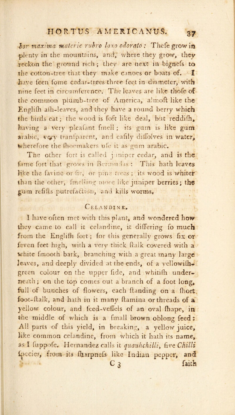 ■^or maxima materic ruhro laxo odorato : Thefegrowin plenty in the mountains, and,' where they grow, they reckon the' ground rich ; they are next in bignefs to the cotton-tree that they make canoes or boats of. • I have feen fome cedar-trees three feet in drameter, with nine feet in circumference. The leaves are like thofe of the common plumb-tree of America, almoft like the Englifli alh-leaves, and they have a round berry which the birds eat; the wood is foft like deal, but reddifh, having a very pleafant fmeli ; its gam is like gum arabic, vf^'y tranfparent, and eafily diilbives in water^ wherefore the Ihoernakers ule it as gum arabic. The other fort is called ] sniper cedar, and is the lame fort that growvs in l^ermndas : This hath leaves like the favine or fii;, or pine trees ; .its wmod is whiter than the other, fmeliing more like juniper berries; the gum refills putrefaclion, and kjiis worms^ Celandine. I har^e often met with this plant, and wondered how they came to call it celandine, it differing fo much from the Englifli fort; for this generally grows fix or' feven feet high, with a very thick flalk covered with a white fmooth bark, branching vrith a great many large leaves, and deeply divided at the ends, of a vellowilh^' green colour on the upper fide, and whitifh under- neath; on the top comes out a branch of a foot long, full of bunches of flowers, each handing on a fiiort, foot-llalk, and hath in it many ftamina or threads of a yellow colour, and feed-veffels of an oval fhape, in. the middle of wdaich is a fmall brown oblong feed: All parts of this yield, in breaking, a yellow juice, like common celandine, from which it hath its name, as I fuppofe. Idernandez calls it quauhchilliy five Chilli f;.>ccie5, from its fharpnefs like Indian pepper, and ■ « G 3 faith