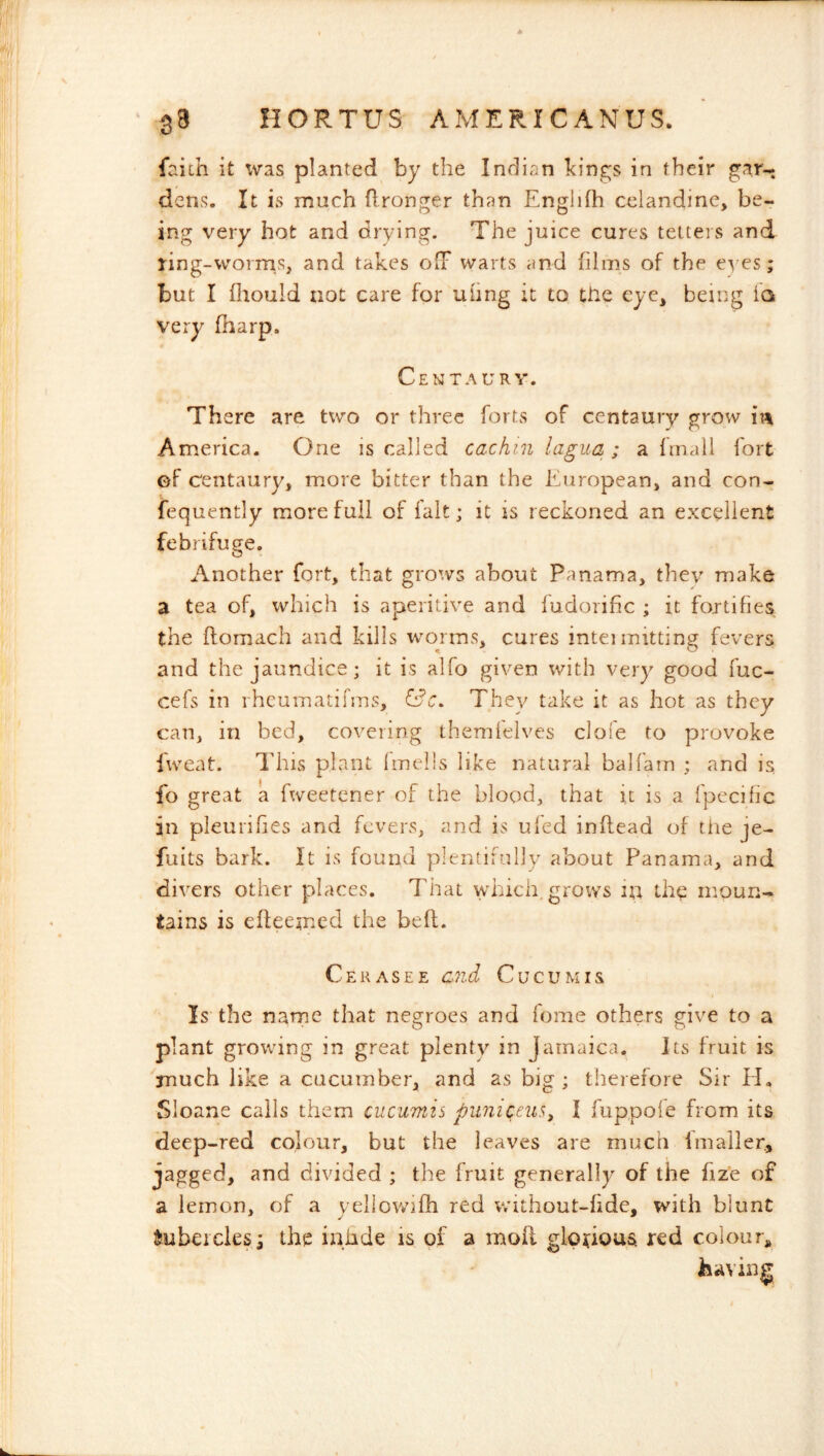 faiih it was planted by the Indian kings in their gar-: dens. It is much flronger than Englifh celandine, be- ing very hot and drying. The juice cures tetters and ring-worms, and takes ofF warts and films of the eyes; but I Ihould not care for uhng it to the eye, being la very fharp. Centaury. There are two or three forts of centaury grow America. One is called cachin lagua ; a frnali fort ef centaury, more bitter than the European, and con- fequently more full of fait; it is reckoned an excellent febrifuge. Another fort, that grows about Panama, they make a tea of, which is aperitive and fudoiific ; it fortifies, the ftomach and kills worms, cures intei mitting fevers and the jaundice; it is alfo given with very good fuc- cefs in rheuinatifiTis, They take it as hot as they can, in bed, covering themfelves clofe to provoke i'weat. This plant Imells like natural balfain ; and is fo great a fweetcner of the blood, that it is a fpecific in pleurifies and fevers, and is uled inftead of the je- fuits bark. It is found plentifully about Panama, and divers other places. That vvdrich. grows in the moun- tains is efleemed the belt. Cerasee end Cucumis Is the name that negroes and feme others give to a plant growing in great plenty in Jamaica. Its fruit is much like a cucumber, and as big ; therefore Sir H. Sloane calls them cucumis puniceus^ I fuppoie from its deep-red colour, but the leaves are much imailer., jagged, and divided ; the fruit generally of the fize of a lemon, of a yeliowifh red without-fide, with blunt tubercles; the iniide is of a moil glo^iousi red colour,,