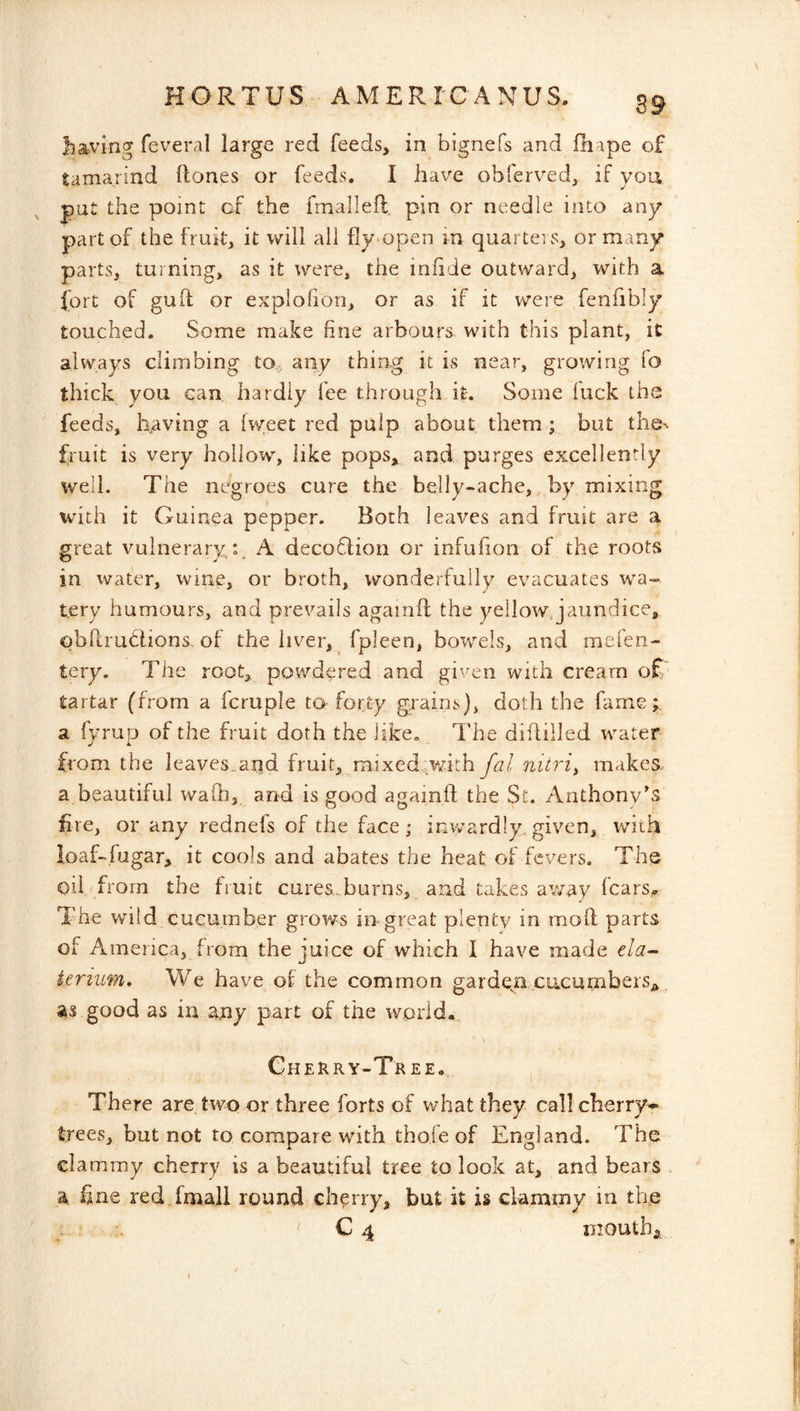 S9 having feveral large red feeds, in bignefs and fnape of tamarind Hones or feeds. I have obferved, if you put the point of the fmallefl, pin or needle into any part of the fruit, it will all fly open in quarteis, or many parts, turning, as it were, the infide outward, with a fort of guit or explohon, or as if it were fenfibly touched. Some make fine arbours with this plant, it always climbing to, any thing it is near, growing lo thick you can hardly fee through it. Some luck the feeds, having a {w;eet red pulp about them; but the^ fruit is very hollow, like pops, and purges excellently well. The negroes cure the belly-ache,, by mixing with it Guinea pepper. Both leaves and fruit are a great vulnerary: A deco6lion or infufion of the roots in water, wme, or broth, wonderfully evacuates wa- tery humours, and prevails againft the yellowjaundice, obRrudions, of the liver, fpleen, bowels, and mefen- tery. The root, powdered and given with cream of tartar (from a fcruple to forty grains), doth the fame;, a fyrup of the fruit doth the like. The diflilled water from the leaves_and fruit, mixed;with fal nitric makes. a beautiful waih, and is good againft the St. Anthony's fire, or any rednefs of the face ; imvardly. given, with ioaf-fugar, it cools and abates the heat of fevers. The oil from the fruit cures, burns, and takes away fears,* The wild. cucumber grows in great plenty in mod parts of America, from the juice of which I have made ela~- ieriim. We have of the common garden cucumbers^^ as good as in any part of the world. Chehry-Tree. There are two or three forts of what they call cherry-^ trees, but not to compare with thofe of England. The clammy cherry is a beautiful tree to look at, and bears , a, fine red fmall round cherry, but it is clammy in the - ' C 4 mouth,.