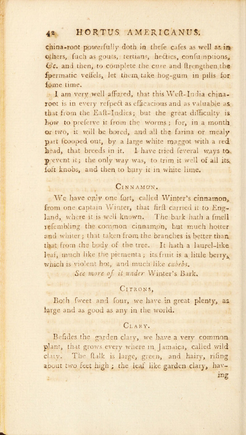 china-root ppwerfuIJy doth in thefe cafes as well asJnfc- others, fuch as gouts, tertian’?, hetiics, confumptions, iijC, and then, to complete tlie cure and (Irengthenybe ipermatic veilelsj let tiieirr, take hog-gum in pills Ipr iome time. • 1 am very well affured, that this Wed-India chiaa- root is in every refpett as efScacious and as valuable as that from the Eafl-Indies; but the great diTFiculty is how to prclerve it Irom the worms ; for, in a month o.r two, it v/iil be bored, and all the farina or mealy pai t Icooped out, by a large white rn^iggot with a red head, that breeds in it. 1 have tried feveral ways to. p-event it; the only way was, to trim it vvell of all itSs ibft knobs, and then to bury it in white lime. Cinnamon. We have opjy one forb calle d Winter^s cinnamon^ from one captain Winter, that firil carried it to Eng- land, where it is well known. Tiie bark Jiatli a fmell yefembling the common cinnair^on, but much hotter and winter ; that taken {roni the branches is better than that from the body of the tree. It hath a laurel-iike leaf, much like the piementa ; its fruit is a little berryj, which IS violent hot, and mucii like ciLbehs. See more oj it under Winter’s Eark. Citrons, Both fvv^eet and four, we have in great plenty, as large and as good as any in the world. Clary. Befidcs the garden clary, we have a very common plant, that grows every wiiere in Jamaica, called wild ciaiy. The Ualk is large, green, and hairy, riling about two feet high ; the leaf' like garden clary, hav- ing