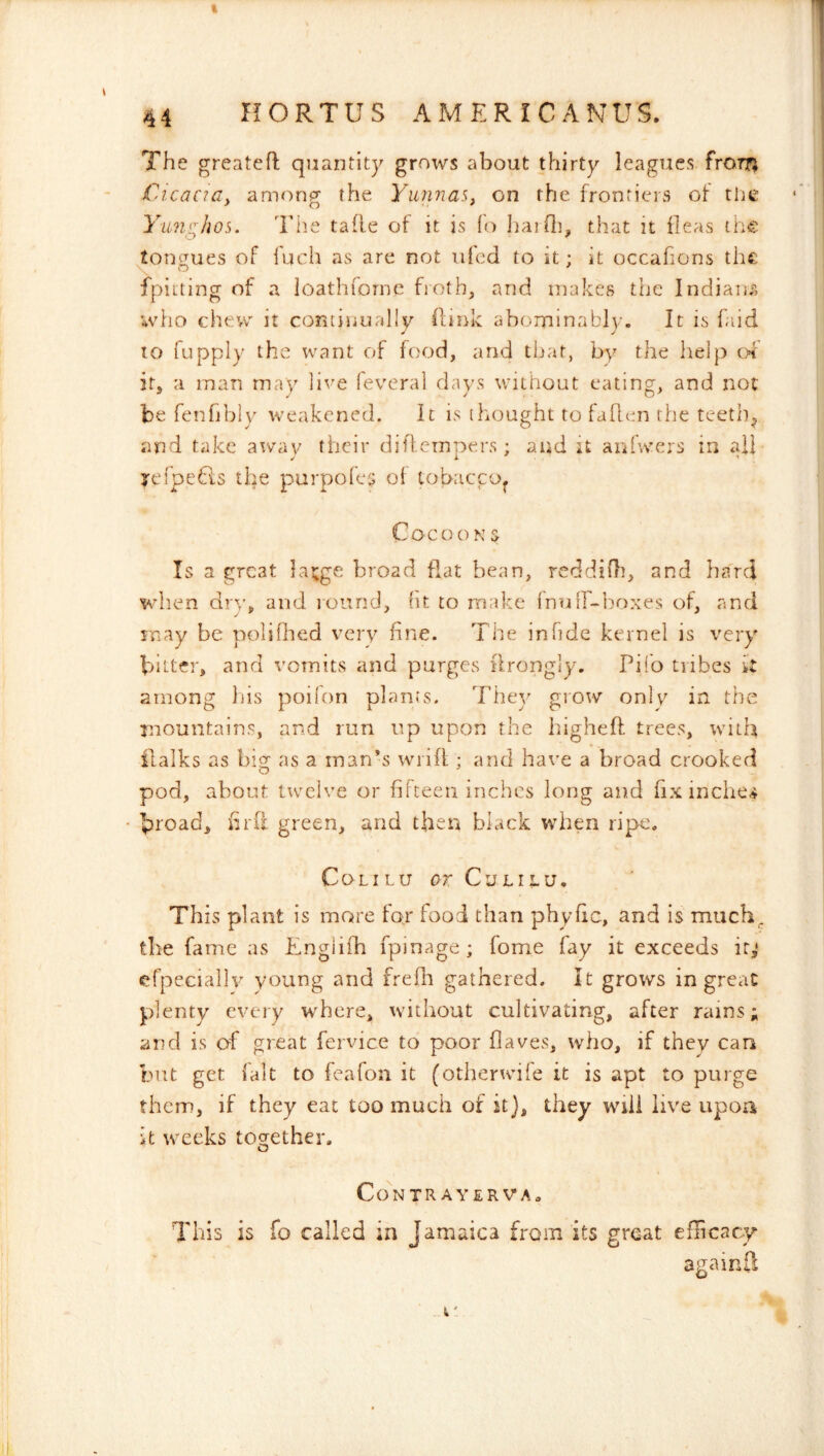The greateh: quantity grows about thirty leagues frOTTj CicacWy among the YunnaSy on the frontiers of tlie Yuniihos. Tiie tafle of it is fo IiaiOi, that it fleas the toncrues of fuch as are not vifcd to it; it occafions the fpiiting of a loathforne fioth, and makes the Indiam, who chew it continually (link abominably. It is faid to fupply the want of food, and that, by the help ex it, a man may live feveral days without eating, and not be fenfibly weakened. It is thought to fallen the teeth^ and take away their difl-crnpers ; and it aiifwers in ail yefpefts the purpofey of tobacco^ Cocoo N $ Is a great latge broad flat bean, reddiOi, and ha'rd when dr\’, and round, (it to make (nuir-lroxes of, and may be polifbed very fine. The in fide kernel is very bitter, and vomits and purges ilrongly. Pifo tiibes it among liis poifon plants. They grow only iux the mountains, and run up upon the higheff trees, with ilalks as bigr as a man’s wiifi ; and have a broad crooked pod, about twelve or filteeu inches long and fix inche>4 broad, fil'd green, and then black when ripe. COLILU or CULILU. This plant is more for food than phyfic, and is much., the fame as Englifh fpinage; fome fay it exceeds ir,‘ cfpeciallv young and frefh gathered. It grows in great plenty every where, without cultivating, after rams; and is of great fervice to poor flaves, who, if they can but get fait to feafon it (otherwife it is apt to purge them, if they eat too much of it}, they wiii live upon it weeks together. o CONTRAYERVA. This is fo called in Jamaica from its great efiicacy