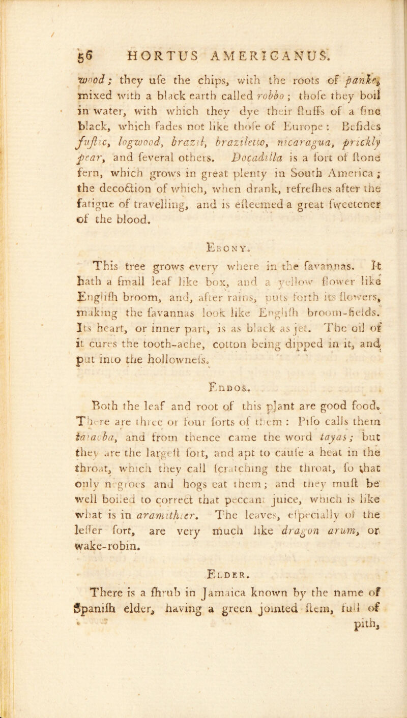 / 6^ HORTUS AM ERIG ANUS. wood; they ufe the chips, with the roots of panlic^ mixed with a black earth called rohho ; thole they boil • in water, with which they dye their fluffs of a fine black, which fades not like thole of Europe : Bcfidcs fujlic, logwood, brazil, braziletto, nicaragua, prickly pcaTy and feveral others. JDocadilla is a fort of hone fern, which grows in great plenty in South America ; the deco6lion of v/hich, when drank, refrefhes after the fatigue of travelling, and is eilecmed a great fweetener of the blood. Ebony. Th is tree grows every where in the fa'i'annas. I-t hath a hnall leaf like box, and a yellow flower like Enghfli broom, and, after rains, puls forth its {lon^ers, making the favannas look like Efigldh broom-fields. Its heart, or inner part, is as black as jet. The oil of it cures the tooth-ache, cotton being dipped in it, and- pat into the hollownefs. Ennos. Both the leaf and root of this plant are good food^ There are thice or four lorts of ti’cm : Pilo calls them ia^avba, and from thence came the word tayas; but they are the largeil loit, and apt to caule a heat in the throat, whicii tney call fcratching the throat, fo ;haC only negroes and hogs eat ihem; and tliey muff be' well boiled to correct that peccant juice, which is like what is in aramithier. The leaves, efpeciallv ot the lefier fort, are very much like dragon arurriy on wake-robin. Elder. \ There is a fhrub in Jamaica known by the name of Spanilh elder^ having a green jointed item, fud of pithj