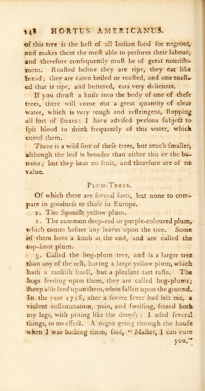 of this tree is the heft of all Indian food for negroes and makes them the mofl able to perform their labour,' and therefore confequently mufi: be of great nourilh- ment. Roalled before they are ripe, they eat like bread; they are eaten boiled or roafted, and onetoafl- ed that is ripe, arid buttered, eats very delicious. If you thriih a knife into the body of one of thefe trees, there will come Out a great quantity of clear Tv^ater, which is very rough and reftringent,- flopping all fort of fluxes : I have advifed perfons fubjeft to fpit blood to drink frequently of this w^ater, which cured them.' There is a wild foit^of thefe trees, but much fmaller^ although the leaf is broader than either this or the ba- nana ; but they bear no fruit,, and therefore are of nC»‘ value. P L‘U M-Tr E E S'. Of which theie are feveral forts, but none to com-' pare in goodnefs to thofe in Europe. i\ The Spanilh yellow plum. 2. The common deep-red or purple-coloured plum,^- which comes before any leaves upon the tree.- Some •of them have a knob at the end, and are called the top-knot plum. 3. Called the hog-plum tree, and is a larger tree than any of the relf, having a large yellow plumi which hath a rankiili fmcll, but a pleafant tart talle. ' The hogs feeding upon them,.they are called hog-plums; fheep aifo feed upon them, when fallen upon the ground* In the year 1716, after a fevere fever had left me^ a violent inflammation, pain, and fweiling, feized both my legs, with pitting like the dropfy : I ufed feveral things, to no efFedf. A negro going through the houfe when I was bathing them, faid, Mailer, I can cure you/^