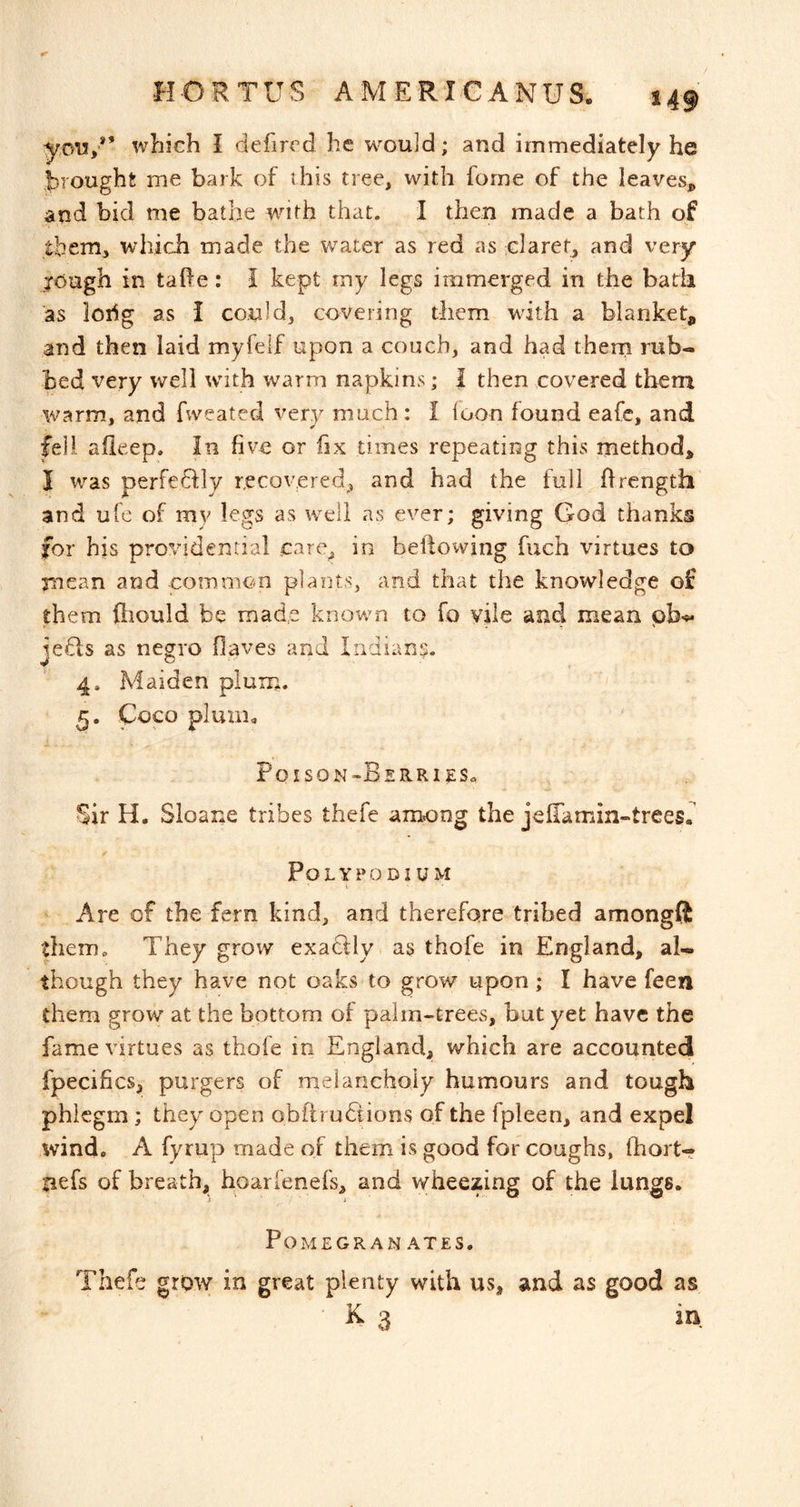 you/’ which I defired he would; and immediately he brought me bark of this tree, with forne of the leaves^ and bid me bathe with that. I then made a bath of tbeni, which made the water as red as claret^ and very jough in tahe: I kept my legs immerged in the bath as loiig as i could, covering them wdth a blanket, and then laid myfelf upon a couch, and had thern rub- bed very well with warm napkins; I then covered thern warm, and fweated very much: I loon found eafc, and fell, afieep. In five or iix times repeating this method, I was perfedily recovered^ and had the full ff rength and ufe of my legs as well as ever; giving God thanks for his providential care, in bellowing fuch virtues to and common plants, and that the knowledge of them fliould be made known to fo vile and mean pb-^ ie£is as negro Oaves and Indians. J a 4* Maiden plum. 5. Coco pluni^ l^OISON^OERRlgSa Sir H. Sloane tribes thefe among the jefTamin-trees. Polypodium Are of the fern kind, and therefore trihed amongft them. They grow exaclly as thofe in England, al- though they have not oaks to grow upon; I have feen them grow at the bottom of palm-trees, but yet have the fame virtues as thofe in England, which are accounted fpecifics, purgers of melancholy humours and tough phlegm; they open obftruSions of the fpleen, and expel wind. A fyrup made of them is good for coughs, Ihort- tiefs of breath, hoarfenefs, and wheezing of the lungs. POMEGRAN AXES. Thefe grow in great plenty with us, and as good as