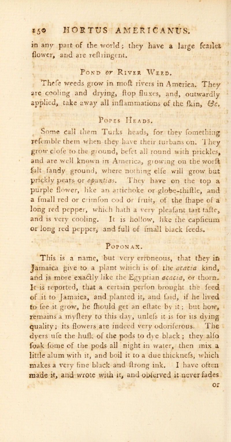 in any part of the world; they have a large fcarlel; flower, and are refliingent. Pond or River Weed. Thefe weeds grow in mofl rivers in America. They are cooling and drying, flop fluxes, and, outwardly applied, take aw'ay all inflammations of the fk-in, Popes itEADS. 5some Call them Turks heads, for they fometbing refenible them when they have their turbans on. '1 hey grow clofe to the ground, befct all round with prickles, and are well known in AToerica, giowing on theworfl ialt iandy ground, v/here nothing elfe will grow but pxnckly pears or o.puntias. They have on the top a purple flower, like an aitirhoke or globe-thiflle, and a Imall red or c imfon cod or fruit, of the fhape of a long red pepper, whiv^ h hath a very pleafant tart tafle, and is very cooling. It is hollow, like the caphcum or long red pepper^ and full of fmali black feeds* POPON AX. This is a name, but very erroneous, that they itk Jamaica give to a plant which is of the acacia kind, and is more exa6fly like the Egyptian acacia^ or thorn. It is reported, that a certain perfon brought the feed of it to Jamaica, and planted it, and faid, if he lived to fee it grow, he fhould get an eftate by it; but how, remains a myflery to this day, unlels it is for its dying quality; its flowers are indeed very odoriferous. The dyers ufe the huflc of the pods to dye black ; they alfo foak fome of the pods all night in water, then mix a little alum wuth it, and boil it to a due thicknefs, which makes a very fine black and ftrong ink. I have often made it, and wrote with it, and ob-krved it never fades or