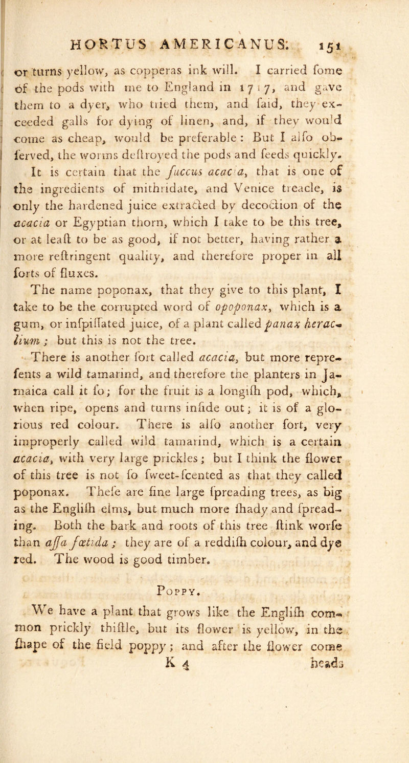 I HORTUS AMERICANUS: 151 t ■: or turns yellow, as copperas ink will. I carried forne 1; of the pods with me to England in 1717, and gave them to a dyer, who tiied them, and faid, they*ex- ; ceeded galls for dying of linen, and, if they would come as cheap, would be preferable: But I alfo ob« 1 I'erved, the worms dellroyed the pods and feeds quickly. It is certain that the fuccus acac^a^ that is one of I the ingredients of inithridate, and Venice treacle, is ' only the hardened juice extracted by decodtion of the acacia or Egyptian thorn, which I take to be this tree, or at lead to be as good, if not better, having rather a more reftringent quality, and therefore proper in all forts of fluxes. The name poponax, that they give to this plant, I take to be the corrupted word of opoponax^ which is a gum, or infpillated juice, of a plant cAltd panax hcrac^ Hum ; but this is not the tree. There is another fort called acacia^ but more repre- fents a wild tamarind, and therefore the planters in Ja- maica call it fo; for the fruit is a iongiffi pod, which, when ripe, opens and turns infide out; it is of a glo- rious red colour. There is alfo another fort, very improperly called wild tamarind, which is a certain acaciai with very large prickles; but I think the flower of this tree is not fo fweet-feented as that they called poponax. Thefe are fine large fpreading trees, as big as the Englilh elms, but much more lhady and fpread- ing, Both the bark and roots of this tree (link worfe than ajfa foctida ; they are of a reddifh colour, and dye red. The wood is good timber. Poppy. We have a plant that grows like the Engliih com^ mon prickly thiftle, but its flower is yellow, in the Ciape of the field poppy; and after the flower come K 4 hestda