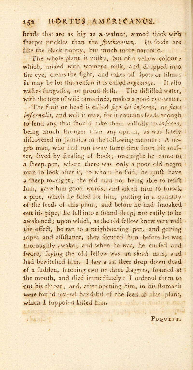 heads that are as big as walnut, armed thick witH^ (harper prickles than the Jiramonium- Its feeds are like the black poppy, but much more narcotic. The whole plant is milky, but of a yellow colour ; which, mixed with womens milk, and dropped into the eye, clears the fight, and takes oflF fpots or films : It may he for this reafon it is called argemone. It alfo waftes fungulfes, or proud fielh. The diftilled water, with the tops of wild tamarinds, makes a good eve-* water. Ttie fruit or head is called del inferno^ or ficus irtfcrnalis^ and well it may, for it contains feeds enough to fend any that fhould take them willully to inferno^ being much llronger than any opium, as was lately difcovered in Jamaica in the following manner : A ne- gro man, who had run away fome tiine from his maf- ter, lived by flealing of flock; one night he came to a fheep-pen, where there was only a poor old negro man to look after it, to whom he faid, he inuft have a Iheep to-night; the old m^n not being able to reOR him, gave him good words, and alked him to fmoak a pipe, which he filled for him, putting in a quantity of the feeds of this plant, and before he had fmoaked out his pipe, he fell into a found deep, not eafily to be awakened; upon which, as the old fellow knew very well the efFe£f, he ran to a neighbouring pen, and getting ropes and affiftance, they fecured him before he was thoroughly awake; and when he was, he curfed and fwore, faying the old fellow was an okcah man, and had bewitched him. I faw a fat fleer drop down dead L of a fudden, fetching two or three daggers, foamed at the mouth, and died immediately : I ordered them to cut his throat; and, after opening him, in his flomach were found feveral handsful of the feed of this plant, which I fuppofed killed him. Po^UETT.