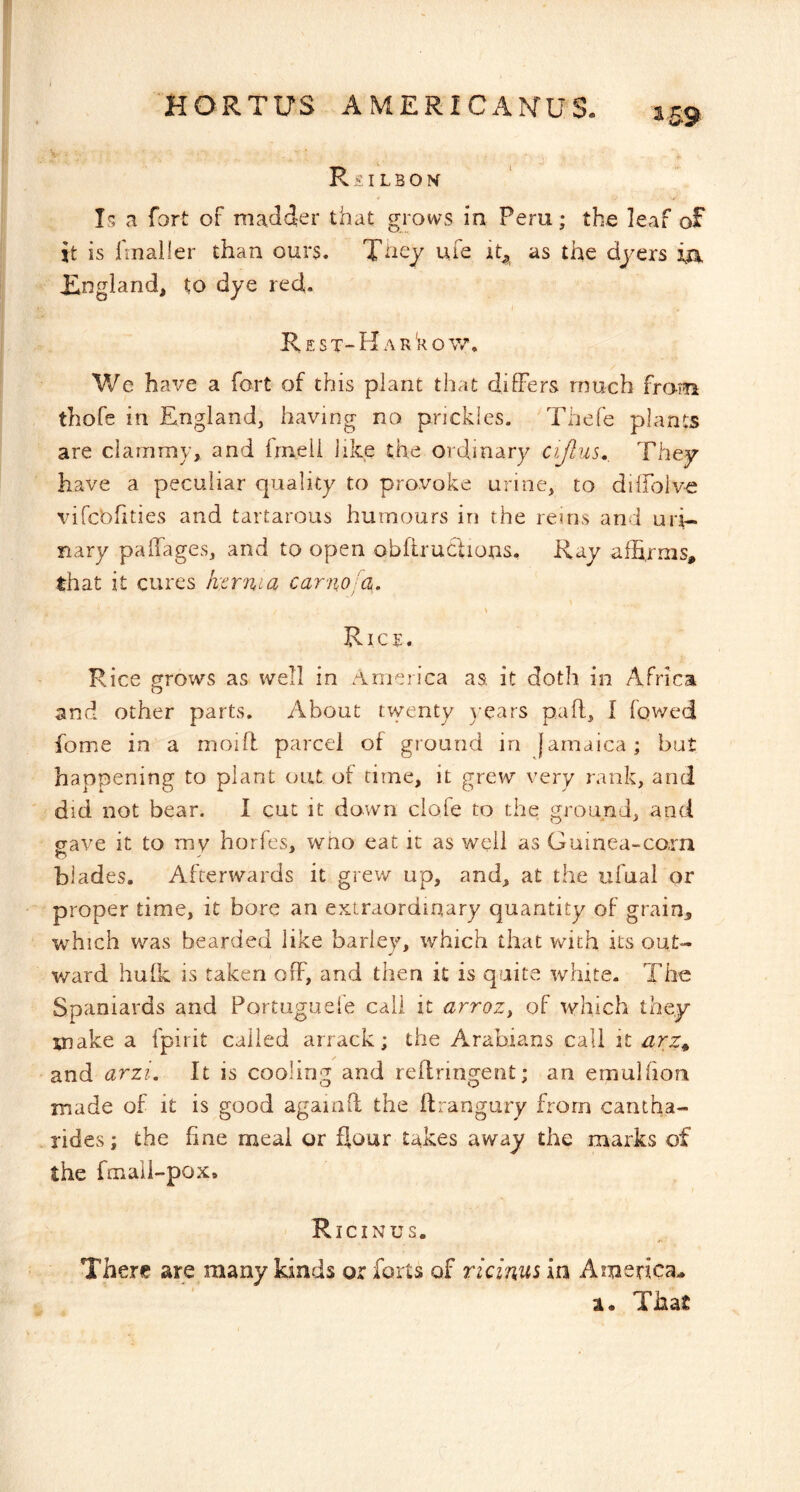 R S I L B O H Is a fort of madder that grows in Peru; the leaf of it is fmaller than ours. life it^ as the dyers Ia England, to dye red. Rest-Har'kow. We have a fort of this plant that differs much fro-m thofe in England, having no prickles. Thefe plants are clammy, and frneli like the ordinary cijlus., They have a peculiar quality to provoke urine, to diffolve vircbfities and tartarous humours in the rems and uri- nary paffages, and to open obftructions, Ray affirms, that it cures hernia canio-a. \ Rice. Rice grows as well in America as, it doth in Africa and other parts. About twenty years paff, I fqwed fome in a moift parcel of ground in jamaica; bat happening to plant out of time, it grew very rank, and did not bear. I cut it down clofe to the ground, and gave it to mv horfes, wno eat it as well as Guinea~co.rn blades. Afterwards it grev/ up, and, at the ufual or proper time, it bore an extraordinary quantity of grain, which was bearded like barley, which that with its out- ward hulk is taken off, and then it is quite white. The Spaniards and Portuguefe call it arroz, of which they make a fpirit called arrack; the Arabians call it arz^ and arzi. It is cooling and reffringent; an emulfiou made of it is good againO: the ftrangury from cantha- rides; the fine meal or flour takes away the marks of the fmaii-pox. Ricinus. There are many kinds or forts of ricinus in America^