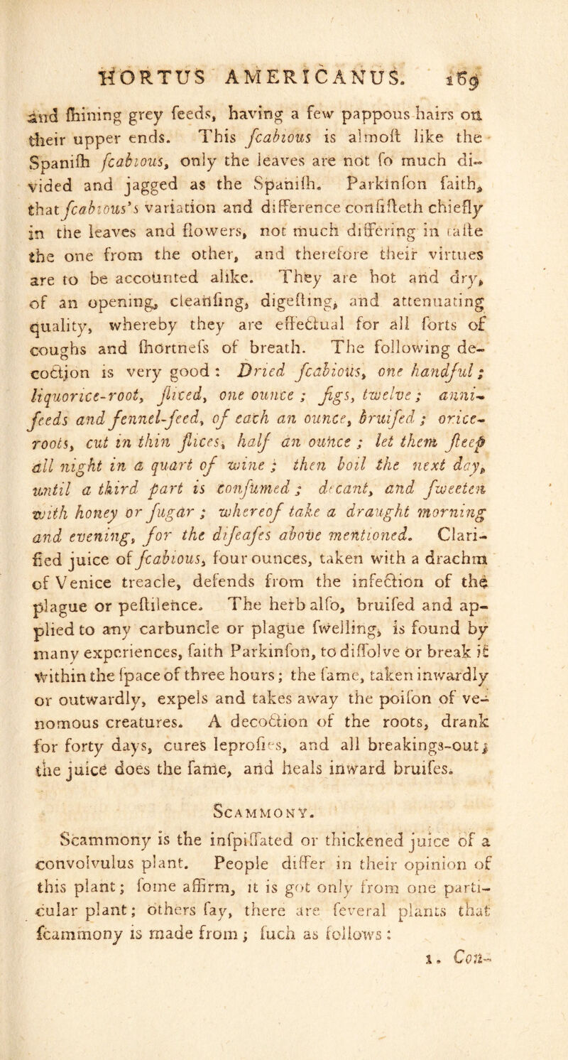 liORTUS ' AMERICANUI ‘ 1% dnd Oiining grey feeds, having a few pappous-hairs on tlieir upper ends. This fcabious is almoft like the- Spanilh fcabious, only the leaves are not fo much di- vided and jagged as the Spaniih. Parkinfon faith, fcabious*s variation and difference confifleth chiefly in the leaves and flowers, not rnuch differing in ralfe th e one from the other, and therefore their virtues are to be accounted alike. They are hot and dry, of an opening, cleaiifing, digehing, and attenuating quality, whereby they are effetlual for all forts of coughs and fhortnefs of breath. The following de- codtion is very good : Dried fcabious, one handful; liquoricc-root, fliced, one ounce ; fgs, twelve; anni- feeds and fennel-feed, of each an ounce, bruifed ; oricc^ roots, cut in thin fices, half an ouftce ; let them feep dll night in d quai’t of wine ; then boil the next day^ until a third part is eonfumed ; decant, and fweetm with honey or fugar ; whereof take a draught morning and evening, for the difeafes above 'mentioned. Clari- fied juice of fcabious, four ounces, taken with a drachm of Venice treacle, defends from the infeefion of thd plague or peftilehce. The herbalfo, bruifed and ap- plied to any carbuncle or plague fwellingj is found by many experiences, faith Parkinfon, todiffolve or break it within the fpace of three hours; the fame, taken inwardly or outwardly, expels and takes away the poifon of ve- nomous creatures. A decodtion of the roots, drank for forty days, cures leprofus, and all breakings-outi the juice does the fame, arid heals inward bruifes. SCAMMON Y. Scammony is the infpiffated or thickened juice of a convolvulus plant. People differ in their opinion of this plant; foine affirm, it is got only from one parti- cular plant; others fay, there are feverai plants that fcammony is made from; luch as follows : \ • Con--