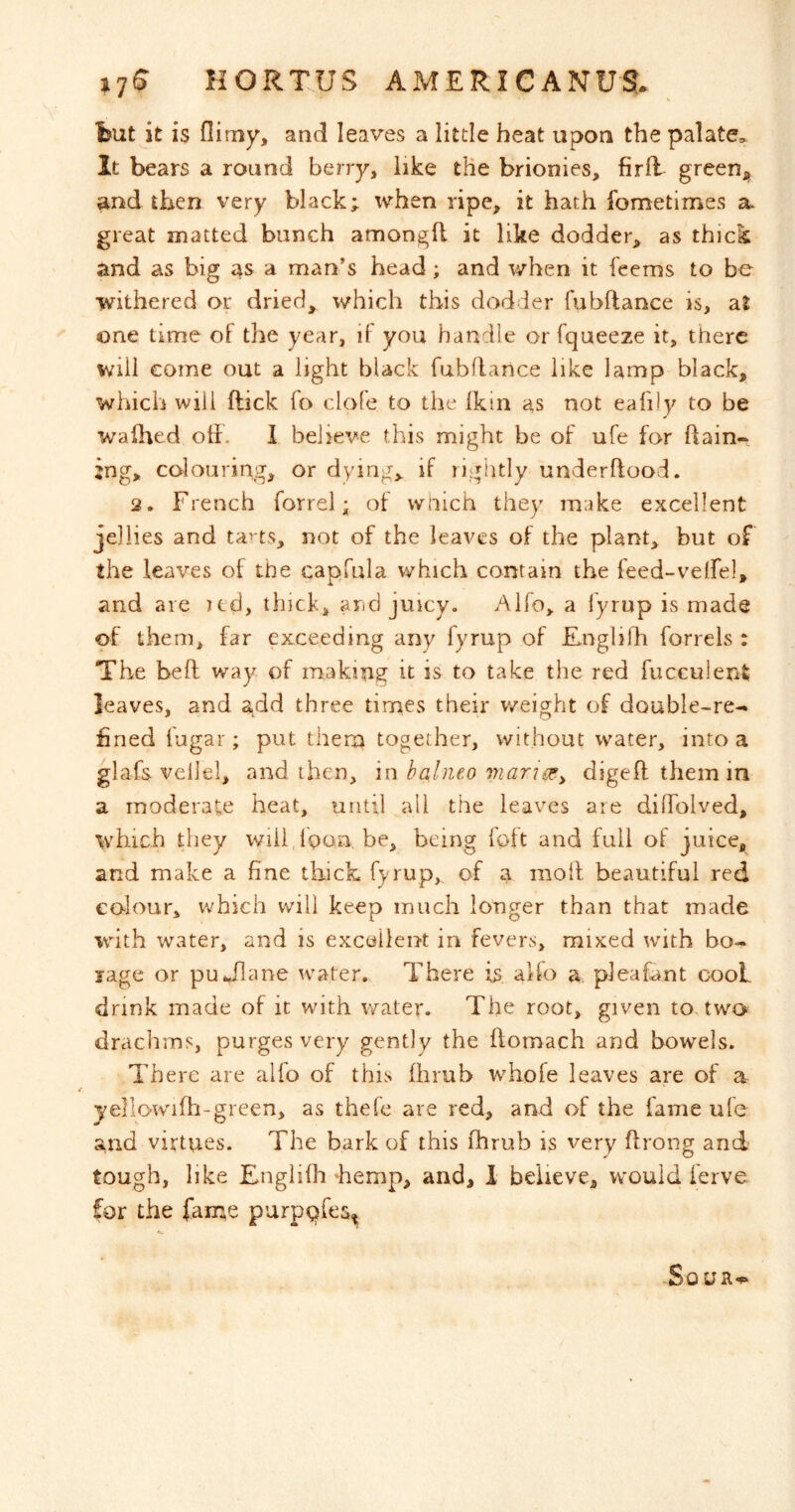 fcut it is flimy, and leaves a little heat upon the palate. It bears a round berry, like the brionies, firfl greeU;^ and then very black; when ripe, it hath fometimes a. great matted bunch amongll it like dodder, as thick and as big 4s a man’s head; and when it feems to be withered or dried, which this dodder fubftance is, at one time of the year, if you handle or fqueeze it, there will come out a light black fubRance like lamp black, which will flick fo clofe to the fkin as not eafily to be wafhed otf. 1 believe this might be of ufe for ftain-*. jng, colouring, or dying,, if rightly underftood. 2. French forrel; of wnich they make excellent jellies and ta> ts, not of the leaves of the plant, but of the leaves of the capfula which contain the leed-veirel, and are ltd, thick, and juicy. Alfo, a fyrup is made of them, far exceeding any fyrup of Enghldi forrels : The beft way of making it is to take the red fucculent leaves, and add three tiroes their v/eight of double-re- fined fugar; put thern together, without water, into a glafs veilel, and then, in halneo viarise^ digefl them in a moderate heat, until all the leaves are dilTolved, \vhich they wiildoon. be, being foft and full of juice, and make a fine thick fyrup, of a moil beautiful red colour, which will keep much longer than that made wdth water, and is excellent in fevers, mixed with bo- rage or put^flane water. There is, alfo a pleafant cooL drink made of it with water. The root, given to two. drachms, purges very gently the flomach and bowels. There are alfo of this fhrub whofe leaves are of a yellowifh-green, as thefe are red, and of the fame ufe and virtues. The bark of this fhrub is very flrong and tough, like Englifh hemp, and, 1 believe, would ferve for the fame purpQfes^ ■Sour