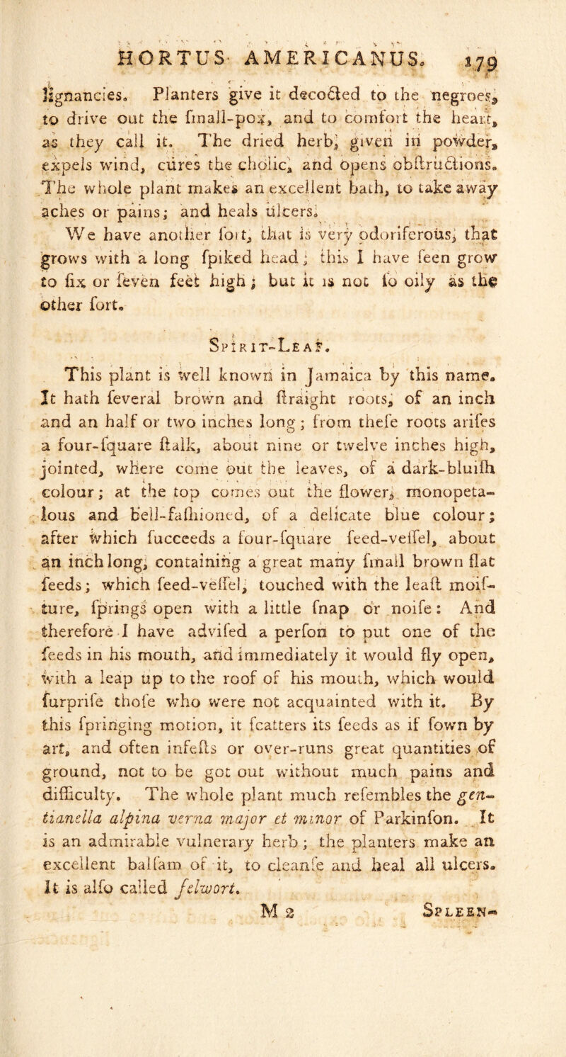 * ^ HORTUS- AMERICANUS. 17.9 lignancies. Planters give it decoded to the negroes^ to drive out the and to comfort the heart, as they call it. The dried herb^ given in powder, ^expels wind, cures the choiic, and opens obftrudiions- The whole plant makes an excellent bath, to take away aches or pains; and heals illcersl We have another foit, that is very odoriferous] that 'grows with a long fpiked head; this 1 have feen grow to fix or feven feet high; but it is not fo oily as other fort. SpIR IT~Le AF. This plant is well known in Jamaica by 'this name. It hath feveral brown and ftraight roots] of an inch and an half or two inches lon^ : from thefe roots arifes O ^ a four-fquare ftalk, about nine or twelve inches high, jointed, where come but the leaves, of a dark-bluilh colour; at the top comes out the flower^ monopeta- lous and bell-failiioned, of a delicate blue colour; after ivhich fuccceds a four-fquare feed-velfel, about an inch long; containing a great many fmail brown flat feeds; which feed-veffel; touched with the lead moif- lure, fprings open with a little fnap dr noife: And therefore 1 have advifed a perfon to put one of the feeds in his mouth, and immediately it would fly open. With a leap up to the roof of his mouth, which would furprife thofe v/ho were not acquainted with it. By this fpringing motion, it fcatters its feeds as if fowm by art, and often infefls or over-runs great quantities of ground, not to be got out wdthout much pains and difficulty. The whole plant much refembles the tianeUa alpina vcrna major et minor of Parkinfon. _It is an admirable vulnerary herb; the planters make an excellent baiiam of it, to cleanle and heal all ulcers, it is alfo called fclwort, M 2 Spleen-