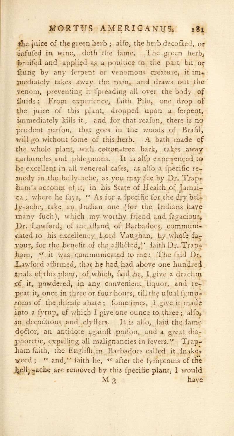 juice of the green herb ; alfo, the herb decofled, or .infufed in wine, doth the fame. The green herb^ bruifed and applied a^s, a pouldce to. the part hu or ilung by any ferpent or venomous creature, it im'*- isnediately takes away the pain, and draws out the venom, preventing it spreading all over the body of fluids: Frgpi experience,, faith Pifo, one drop of tlie juice of this plant, dropped upon a ferpent, imniediatelv kills it; and for that reafon, there is no prudent perfon, that goes in the woods of Brafil, will go without fonie of this,herb. A bath made of the whole plant, with cotton-tree bark, takes away cai buncles and phlegmons. It is alfo experienced, to be exceliertt in,all venereal cafes, as alfo a fpecific re- medy in the -belly-ache, as,you may Fee by Dr. Trap*: ■ham’s account of it, in his.. State of Health .of Jamais ca ; where he .fays., As for a fpecific for the dry beir jy-ache, take an Indian one (for the Indians have many fuchj, which my worthy friend and fagacious^ Dr. Lawford, of the iiland of Barbadoes, communi- cated to his excellency. Lord Vaughan, by,whofe far vour, for the benefit of th.e afllicted,'/ faith Dr* Trap- ham, 'Lit was, communiGated to me: .The fsid Dr, Dawford affirmed, that he had had above one hundred trials of this piapt/ of which, faid.. he, T,give a drachiij pf it,. powdered| in any convenient. liquor, and i ct peat it, once in three or four hours, till the ulaal fvcmp* toms of thehifeale abate ; fometimes, Lgive it made into a fi/riip,. of which I give one ounce to three ; alfo., in decodiions and .clyflers- Itis alfo, (aid thq fame dodlor, an antidote, agaioft poifon,_and a great, dia- phoretic, expelling all malignancies in fevers.’* Trap- ham faith, the Englifh in Barbadoes called it „ fnake- ^eed ; and,” faith he, after the fymptoms of the il^pliy^jache are removed by this fpecihc plant, I would M 3 have