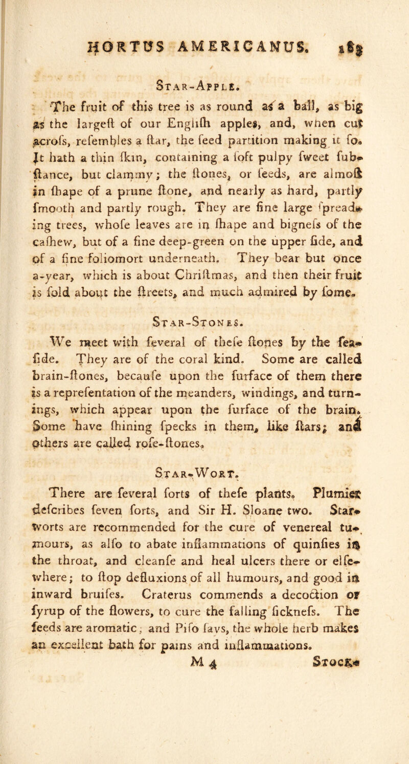 IfORTUS AMERICANUS. st| Star-Apple. The fruit of this tree i$ as round aS a ball, as big m the largeft of our Englilh apples, and, when cut ap-ofs, refembles a ftar, the feed partition making it foo Jt hath a thin fkin, containing a loft pulpy fweet fubf** ■ftance, butclarnrny; the Ifones, or feeds, are almoli in fbape of a prune ilone, ajid nearly as hard, partly fmooth and partly rough. They are fine large fpreadi*- ing trees, whofe leaves are in Ibape and bignefs of the cafhew, but of a fine deep-green on the upper fide, and of a fine foliomort underneath. They bear but once a-year, which is about Chrillmas, and then their fruit is fold about the iireets, and much a4mired by fome- Star-Stones. We raeet with feveral of thefe Hones by the fea« fide. They are of the coral kind. Some are called brain-ftones, becaufe upon the furfacc of them there is a rcprefentation of the meanders, windings, and turn- ings, which appear upon the furface of the brain. Some have fhining fpecks in them, like Hars; an4 Others are called rpfe-ftones^ St A Wort. There arc feveral forts of thefe plants. PlumiffiC defcribes feven forts, and Sir H. Sloane two. Star#^ worts are recommended for the cure of venereal tu^. mours, as alfo to abate inflammations of quinfies il| the throat, and cleanfe and heal ulcers there or elfe- v/here; to flop defluxions of all humours, and good in inward bruifes. Craterus commends a decoclion or fyrup of the flowers, to cure the falling ficknefs. The feeds are aromatic; and Pifo favs, the whole herb makes an exceileat bath for pains and inflammations. M 4 Sxoc|;«