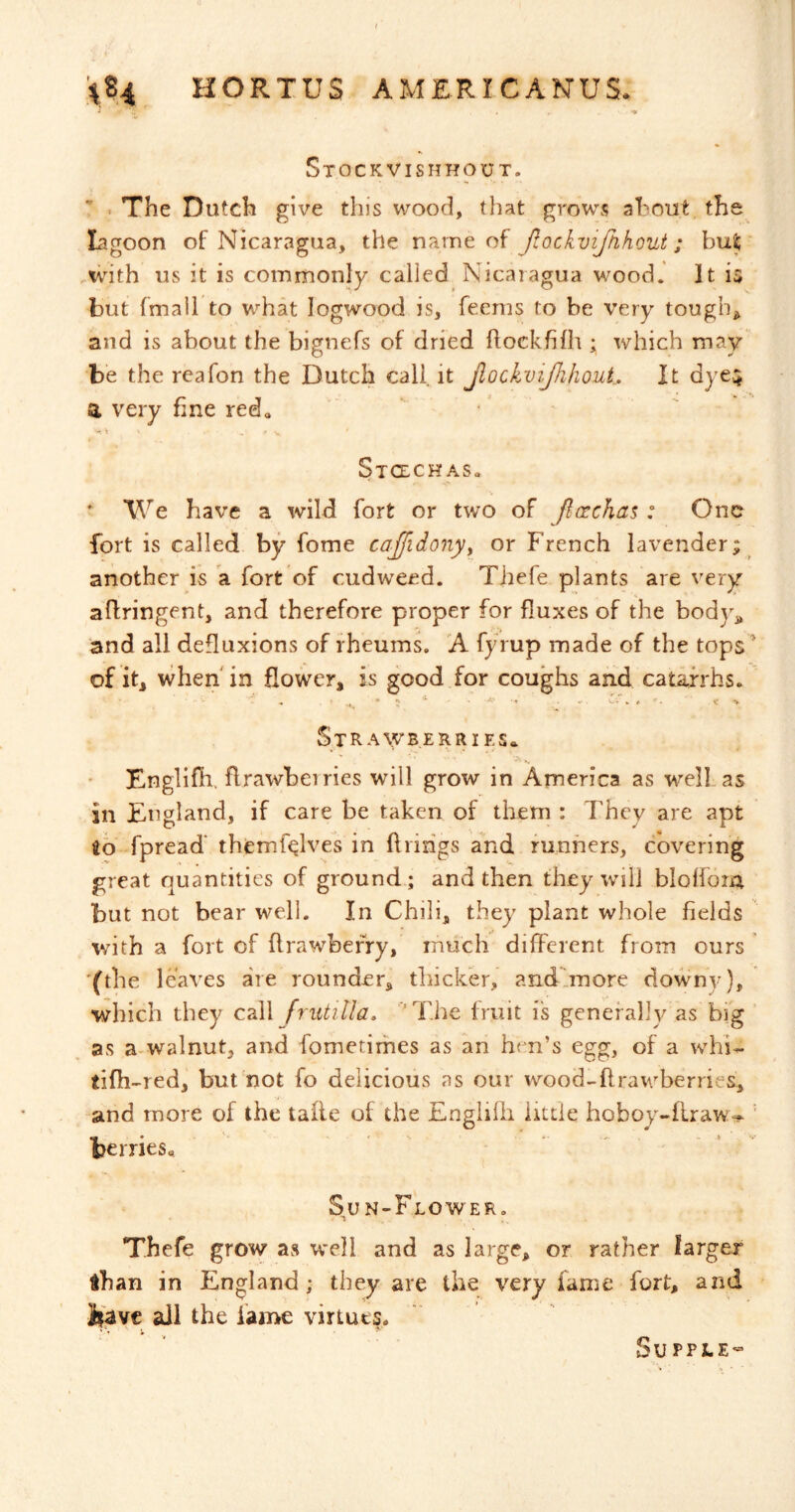 Stockvishhout. ^ - The Dutch give this wood, that grows ahout. the^ lagoon of Nicaragua, the name of JiockviJhhout; bu^ .with us it is commonly called Nicaragua wood. It is but fmall to what logwood is, feenis to be very tougbj^ and is about the bignefs of dried flockhfh ; which may be the reafon the Dutch call it JlockviJhhouL It dyes a very fine red., ‘ ' - ’ - - V. StCECH AS«  We have a wild fort or two of flaichai: One fort is called by fome ca£idonyy or French lavender; another is a fort of cudweed. Thefe plants are very aflringent, and therefore proper for fluxes of the body^^ and all defluxions of rheums. A fyrup made of the tops’ of it^ when' in Eower, is good for coughs and catarrhs. ^ ^ * K * . «<* •» v. . «Cv Sir A\yBERRi Es* Englifh, flrawbeiries will grow in America as well as in England, if care be taken of them : They are apt id fpread* themf^lves in firings and runners, covering great quantities of ground; and then they will blolfom but not bear well. In Chili, they plant whole fields with a fort of flrawbefry, much different from ours '(the leaves are rounder, thicker, and'more downy), which they call frutilla, 'The fruit is generally as big ’ as a-walnut, and fometirfies as an hen’s egg, of a whi- tifh^red, but not fo delicious ns our wood-flrav/berries, and more of the tafle of the Englifli little hoboy-firaw- ' berries, Su n-Flower. Thefe grow as well and as large, or rather larger than in England; they are the very fame fort, and if'avc all the fame virtues. Supple^