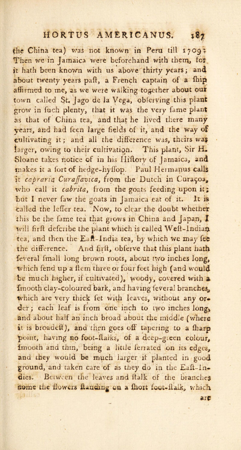 V the China tea) v/as not known in Peru till ijogi Then we in Tarnaica were beforehand with thern, tot it hath been known with us above/*thirty years; ana about twenty years pafl, a French captain of a fhipi affirmed to me, as we were walking together about out town called Sb fago de la Vega, obferying this plant grow in fuch plenty, that it was the very fame plant as that of China tea, and that he lived there many years, and had feen large fields of it, and the way of cultivating it; and all the difference was, theirs wa$ larger, owing to their cultivation. This plant. Sir H* Sioane takes notice of in his Hiilorv of Jamaica, and makes it a fort of hedge-hyflbp. Paul Hermanns calls it caprariOi Curajfamca, from the Dutch in Cura^oa, who call it cabritdi from the goats feeding upon it; but I never faw the goats in Jamaica eat of it. It is called the leffer tca» Now, to clear the doubt whethet this be the fame tea that grows in China and Japan, I will fir ft dcfcribe the plant which is called Weft-indiatj tea, and then the EaA-India tea, by which ive may feC the difference. And firft, obferve that this plant hath feveral fmail long brown roots, about two inches long, \vhich fend up a ftem three or four feet high (and would be much higher, if cultivated), woody, covered with a frnooth clay-coloured bark, and having feveral branches^ which are very thick fet with leaves, without any or* der; each leaf is from one inch to i^o inches long^ and about half an inch broad about the middle (where it is broadeil), and then goes off tapering to a fliarp point, having no foot-ftalks, of a deep-gieen colour^ Imooth and thin, being a little lerrated on its edges^ and they would be much larger it planted in good ground, and taken care of as tiiey do in the £ail~in- dies. Between the leaves and ftalk of the branclie3 some the ffowers ffanding on a Ihort foot-llaik, which