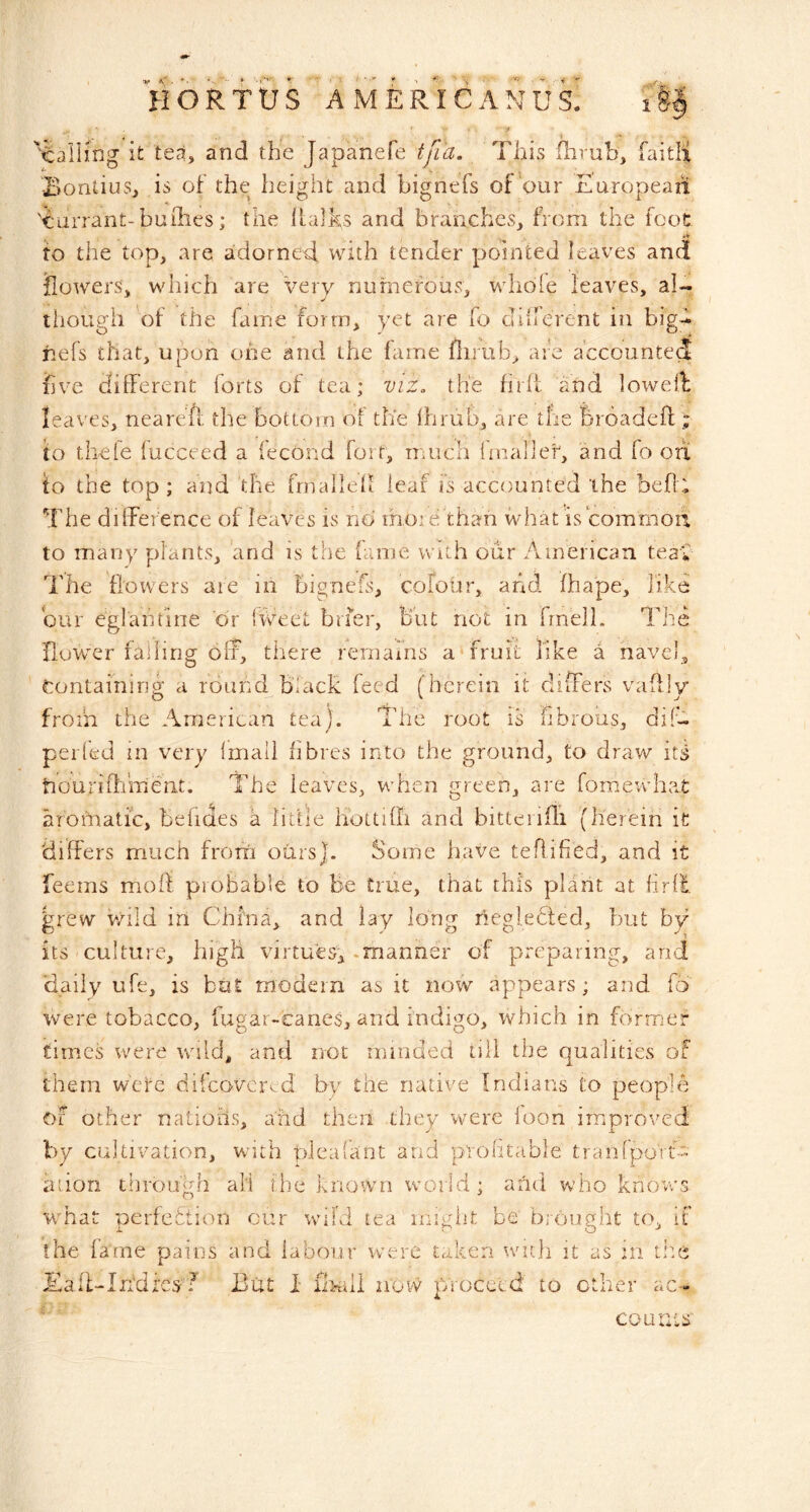 HORTtJS AMERICANUS. 1 'falling it tea, and the Japanefe tfi'a. This flirub, faitli Bontius, is of the height and bignefs of‘our Europeaii 'ourrant-bufiles; the llalks and branches, from the foot to the top, are adorneT with tender pointed leaves and ilowers, which are very numerous, whole leaves, al- though of the fame form, yet are fo cliirerent iii big-^ iiefs that, upon one and the fame flirub, are accounted five different forts of tea; viz. the firff and loweib leaves, neareft the bottom ot the ffirub, are the broadeff ; to thele lucceed a iecond fort, much {niallef, and fo on to the top; and the fmallell leaf is accounted the beff; The difference of leaves is no ihoi efhan what is common, to many plants, and is the fame with our American teak The flowers are in bignefs, colour, and fhape, like bur egiaiifine dr iweet brfer. But not in frnell. The flower falling off, there remains a‘fruit like a navel. Containing a round biack feed (herein it differs vaffly from the American tea). The root is hbrous, diT pel led in very Imall fibres into the ground, to draw its tiouriOiment. The leaves, when green, are fomewhat aromatic, belides a little hoUilh and bitterifli (herein ic differs nriLich froifi ours]. Some have teRified, and it feems moft pioBable to be true, that this plant at firll grew wild in China, and lay long negledled, but by its culture, high virtues, -manner of preparing, and daily ufe, is bat modern as it now appears; and fo were tobacco, fugar-icanes, and indigo, which in former times were w^iid, and not nnnded till the qualities of them w'ete difeavervd by the native Indians to people of ocher nations, and then they veere loon improved by cultivation, with pleafant and profitable tranrpoTtb-' a lion through all the known world; and who knovrs what perfeftion cur wild tea might be brought to, it the fame pains and labour were taken wuh it as in die Ka.fWffdrc.f ?’ But I iliKiil now proceed to ether ac- ' ' counts