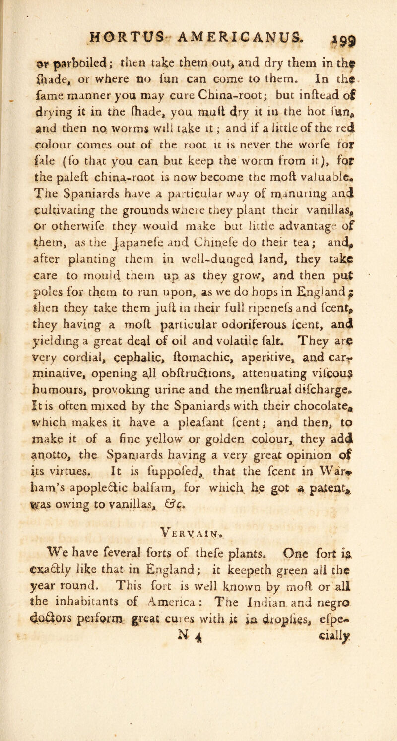 parboiled; then take them out, and dry them in iliade, or where no lun can come to them. In the fame manner you may cure China-root; but inftead of drying it in the (hade, you rnuft dry it in the hot fun^ and then nq worms will take it; and if a little of the redl colour comes out of the root it is never the worfe for fale (fo that you can but keep the worm from it), for the paieft china-root is now become the moll valuable,. The Spaniards have a particular way of manuring and cultivating the grounds where they plant their vanillas,, or otherwife they would make but hitle advantage of them, as the Japanefe and Chinefe do their tea; and,, after planting them in well-dunged land, they take care to mould, them up as they grow, and then put poles for them to run upon, as we do hops in England^ then they take them jufl m their full ripenefs and feentp they having a moll particular odoriferous icent, and yieldinga great deal of oil and volatile fait. They are very cordial, cephalic, ftomachic, aperitive, and car-?* minative, opening all obflruftions, attenuating vifcou$ humours, provoking urine and the menftrual difeharge. It is often mixed by the Spaniards with their chocolate* which makes it have a pleafant feent; and then, to make it of a fine yellow or golden colour, they add anotto, the Spaniards having a very great opinion of its virtues. It is fuppofed, that the feent in Wai> ham’s apople6fic balfam, for which, hjs got a. patent* lya.s owing to vanillas, &c» Vervain. We have feveral forts of thefe plants. One fort exactly like that in England; it keepeth green all the year round. This fort is well known by moll or all the inhabitants of America; The Indian, and negro perfQrm„ great cures with it in drophes, efpe- N 4 cially