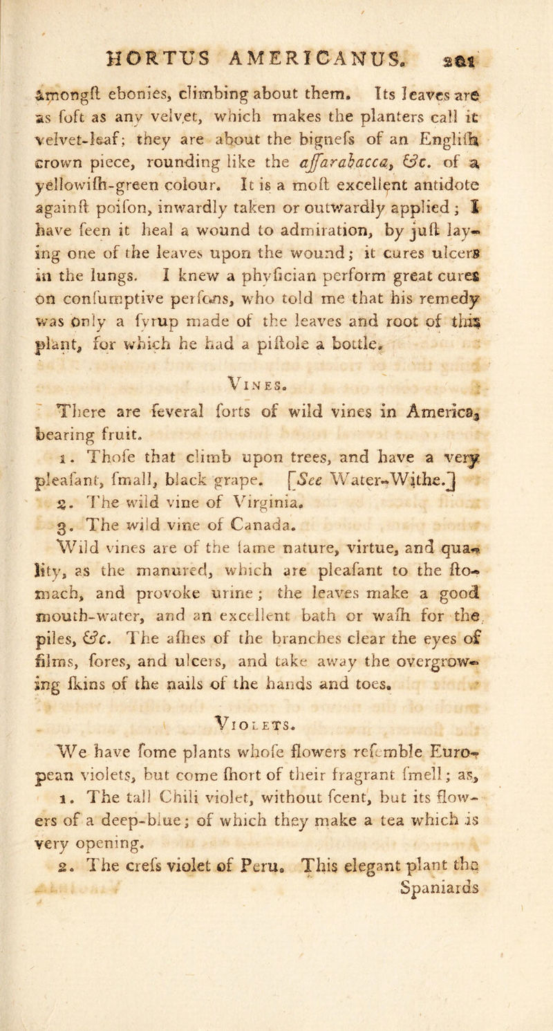 4mong(l ebonies, climbing about them. Its leaves are as foft as any velvet, which makes the planters call it velvet-leaf; they are about the bignefs of an Engliil^ crown piece, rounding like the affaraiacca^ of yellowilh-green colour. It is a moll excellent antidote againft poifon, inwardly taken or outv/ardly applied ; I have feen it heal a wound to admiration, by juft lay-» ing one of the leaves upon the wound; it cures ulcers in the lungs. I knew a phvhcian perform great cures on conlumptive perfc*ns, who told me that his remedy was Only a fyrup made of the leaves and root of this plants for v^^hich he had a piilole a bottle. Vines. There are feveral forts of wild vines in Americas bearing fruit. 1. Thofe that climb upon trees, and have a very pleafant, fmall, black grape. Water^Withe.J S. The wild vine of Virginia, 3. The wild vine of Canada. Wild vines are of the lame nature, virtue, and qua^r* lity, as the manured, which are pleafant to the fto-* mach, and proi^oke urine ; the leaves make a good mouth-'wafer, and an excellent bath or wafh for the, piles, &c. The aflies of the branches clear the eyes of blrns, fores, and ulcers, and take away the overgrow** ing ikins of the nails of the hands and toes, Violets. We have fome plants whofe flowers refemble Euro** pean violets, but come ftiort of their fragrant fmeli; as, 1. The tall Chili violet, without feent, but its flow- ers of a deep-blue; of which they make a tea which is very opening. 2. The crefs violet of PerUe This elegant plant the, Spaniards