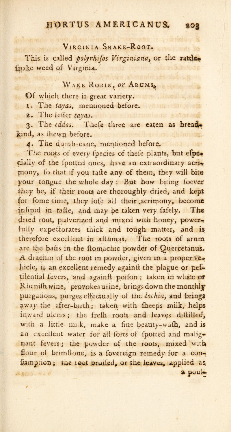 Virginia Snake-Root. This is called polyrhifos Virginiana, or the ratde^ f|iake weed of Virginia. Wake Robin, or Arums^, OF which there is great variety. 1. The tayas, mentioned before. 2. The lelfer tayas, 3. The cidos, Thefe three are eaten as brea^^ Jcind, as Ihewn before. 4. The d4nab-caae, mentioned before. The roots of every fpecies of thefe plants, but efpe^ cialiy of the fpotted ones, have an extraordinary acri-t |nony, fo that if you tafte any of them, they will bite your tongue the whole day : But how biting foever they be, if their roots are thoroughly dried, and kept for fome time, they lofe all their .acrimony, become inhpid m tahe, and may be taken very fafely. The dried root, pulverized arid mixed with honey, power., fully expedlorates thick and tough matter, and is therefore excellent in allhmas. The roots of arum are the balis in the Itomacluc powder of Quercetanus. A drachm of the root in powder, given in a proper ve.. hide, an excellent remedy againil the plague or pet. tilential fevers, and againft poifon ; taken in white or Rhenilh wine, provokes urine, brings down the monthly purgations, purges elFectuaily of the lochia, and brings away the after-birth; taken with fheeps milk, helps inward ulcers; the frefh roots and leaves diliilledj, witn a little nink, make a fine beauty-wafh, and is an excellent water for all forts of fpotted and malig.- nant fevers; the powder of tile roots, mixed with flour ot bnmflone, is a fovereign remedy for a con-. fumption; tue root bruifed, or the leaves, applied as, a poul«