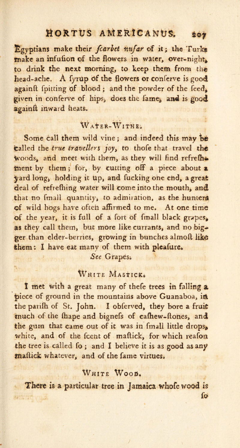 \ Moktus aMERICANIJS. toy Egyptians make their fcarhet nufar of it; the Turk® make an infulion of the flowers in water, over-nighty to drink the next morning, to keep them from the head-ache. A fyrup 6f the flowers or conferve is good againft fpitting of blood ; and the powder of the feed* given in conferve of hips> does the famej, arid is good againft inward heats, WAtER-WlTHEi Some call them wild vine; and indeed this may he called the true travellers joy, to thofe that travel the Woodsi and meet with them, as they will find refreOiii tnent by them; for, by cutting off a piece about a yard longi holding it tip, and fucking one end, a great deal of refrefhing water will come into the mouth, and .that no fmall quantity, to admiration, as the hunter^ of wild hogs have ofteh affirmed to me. At one time of the year, it is full of a fort of fmall black grapesy as they call them, but more like currants, and no big- ger than elder-berries, growing in bunches almoft like them I have eat many of them with plcafure® See Grapesi White MAsticfc* 1 met with a great many of thefe trees in falling a piece of ground in the mountains above Guanaboa, ill the parifti of St. John. I obferved, they bore a fruic tnuch of the ftiape aiid bignefs of cafhew-ftones, and the gurn that came out of it was in fmall little drops^ white, and of the fceiit of maftick, for which reafon the tree is called fo ; and I believe it is as good as any fnaftick whatever, and of the fame virtues. White Woofi. There is a particular tree in Jamaica whofe wood is j