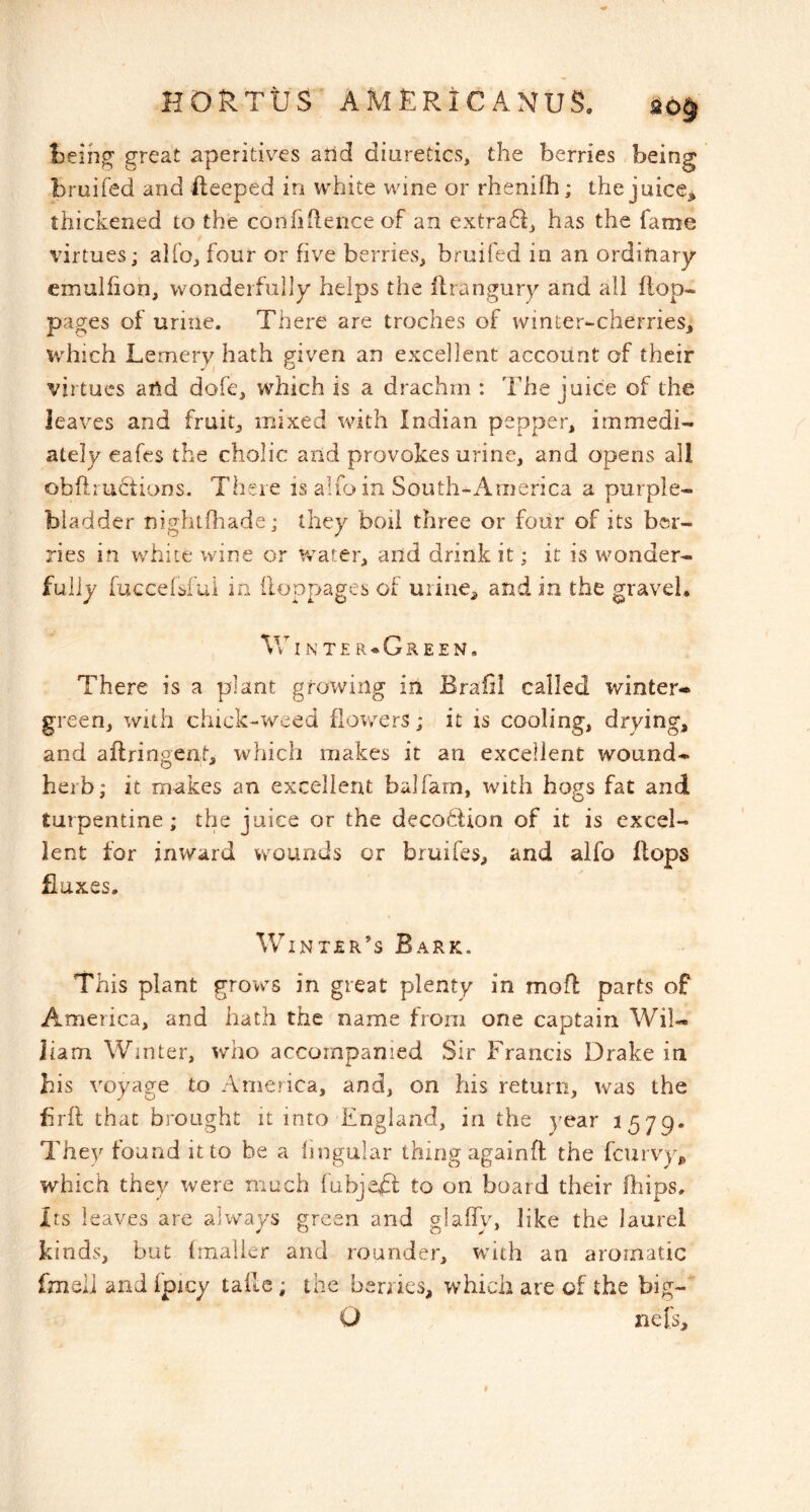 l3eihg’ great aperitives arid diuretics, the berries being bruifed and bleeped in white wine or rhenifh; the juice^ thickened to the confiilence of an extra6i, has the fame virtues; alfo, four or five berries, bruifed in an ordinary emulfiob, wonderfully helps the flrangury and all flop- pages of urine. There are troches of winter-cherries, which Lemery hath given an excellent account of their virtues and dofe, which is a drachm : The juice of the leaves and fruit, mixed v^ith Indian pepper, immedi- ately eafes the cholic and provokes urine, and opens all obftructions. There is alfo in South-America a purple- biadder nightfliade; they boil three or four of its ber- ries in white wine or water, and drink it; it is wonder- fully fucceisfui in (loppages of urine, and in the gravel, VvT N T£ R<*GrEEN. There is a plant growing in Braiil called winter- green, with chick-weed flowers; it is cooling, drying, and aflringent, which makes it an excellent wound- herb; it makes an excellent balfam, with hogs fat and turpentine; thie juice or the deco6lion of it is excel- lent for inward wounds or bruifes, and alfo flops fiuxes. Winter’s Bark. This plant grows in great plenty in mofl parts of America, and hath the name from one captain Wil- liam Winter, who accompanied Sir Francis Drake in his voyage to America, and, on his return, was the brfl that brought it into England, in the year 1579. They found it to be a lingular thing againfl the fcurvy^ which they were much fubjefl; to on board their fbips. Its leaves are always green and glaffy, like the laurel kinds, but fmalier and rounder, with an aromatic fmeli and fpicy taile; the benies, which are of the big- O nefs.