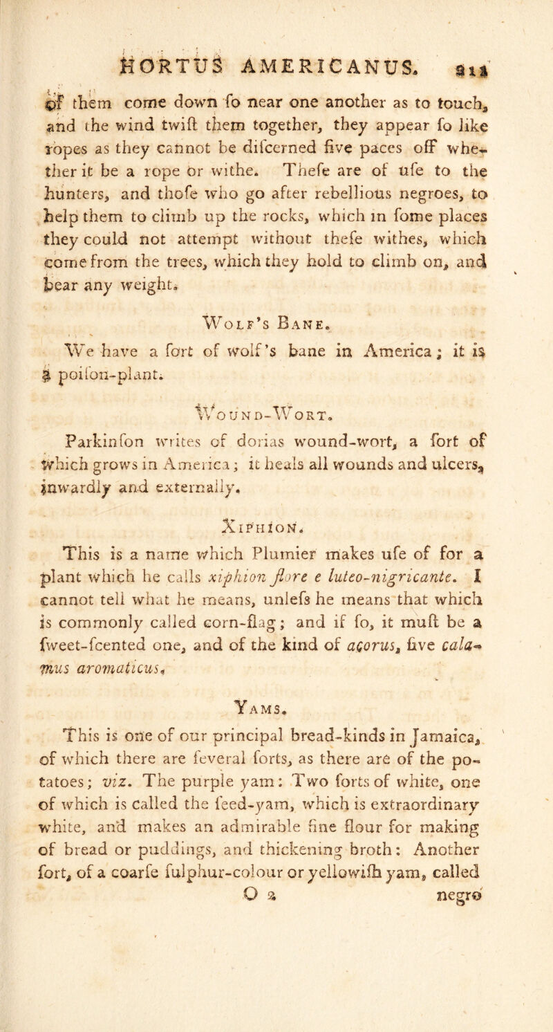 them come down fo near one another as to touch, and the wind twift them together, they appear fo like ropes as they cannot be difcerned five paces off whe-i- ther it be a rope or withe* Thefe are of tife to the hunters, and thofe who go after rebellious negroes, to help them to climb up the rocks, which in fome places they could not attempt without thefe withes, which come from the trees, which they hold to climb on, and tear any weight. Wolf’s Bane. We have a fort of wolf’s bane in America; it ^ poilon-plant. V'/o U N D-Wo RT. Parkin Ton wn ites of dorias wmund-wort, a fort of ^ which grows in America; it heals all wounds and ulcers, inw^ardly and externally, XirnioN. This is a name which Plumier makes ufe of for a plant which he calls xiphion flare e luteo-nigricante. I cannot tell what he means, unlefs he means that which is commonly called corn-flag; and if fo, it muff be a fweet-fcented one, and of the kind of acorus^ five cala<* fnus aromaticus^ Yams. This is one of our principal bread-kinds in Jamaica,, of which there are ieverai forts, as there are of the po- tatoes; viz. The purple yam: .Two forts of white, one of which is called the feed-yam, which is extraordinary W'hite, and makes an admirable fine flour for making of bread or puddings, and thickening broth: Another fort, of a coarfe fulphur-colour or yeliowifh yam^ called O a nemo
