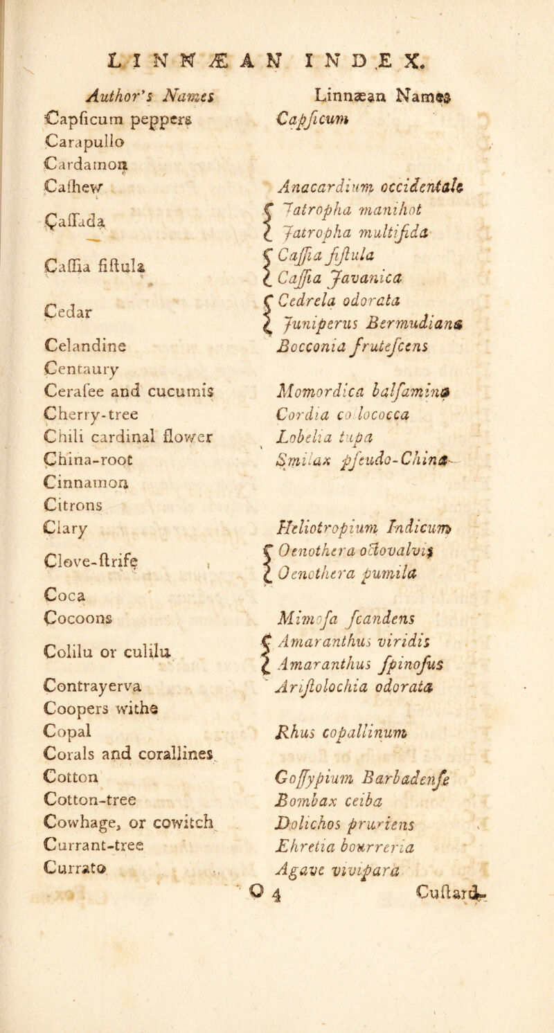 -I N N ^ A N I N D ,E X- Author*s Navzes Capficum peppery Carapullo Cardamon Caihev/ a {Tad a Caffia fiftula Cedar Celandine Centaury Cerafee and cucumis Cherry-tree Chili cardinal flower Phina-root Cinnamon Citrons Clary Clove-flrife , Coca Cocoons Colilu or culilu Contrayerva Coopers witho Copal Corals and corallines Cotton' Cotton-tree Cowhage, or cowitch Currant-tree Currata Linnaean Name^ Capficum Anacardium occiderUah r Jatropha vianihot \ Jatropha multijida- C Cajfia JiJlula \ Caffia Javanica C Ccdrela odorata ^ Juniperus Bermudians Bocconid frutefccns Momordica halfamins Cordia co lococca Lobelia tiipa Bmiluii pfcudo-ChinS- Lhliotropium, Tndieum C Oenothera oBovalvi^ Q Oenothera pumild Miniofa fcandens -C Amaranthiis viridis ^ dmaranthus fpinofus * Arijlolochia odorata Rhus copallinum Goffypium Barbadenf^ Bomb ax ceiba D.olichos pruriens Ehretia bourreria Agave vivipara Q 4 Cuilard-