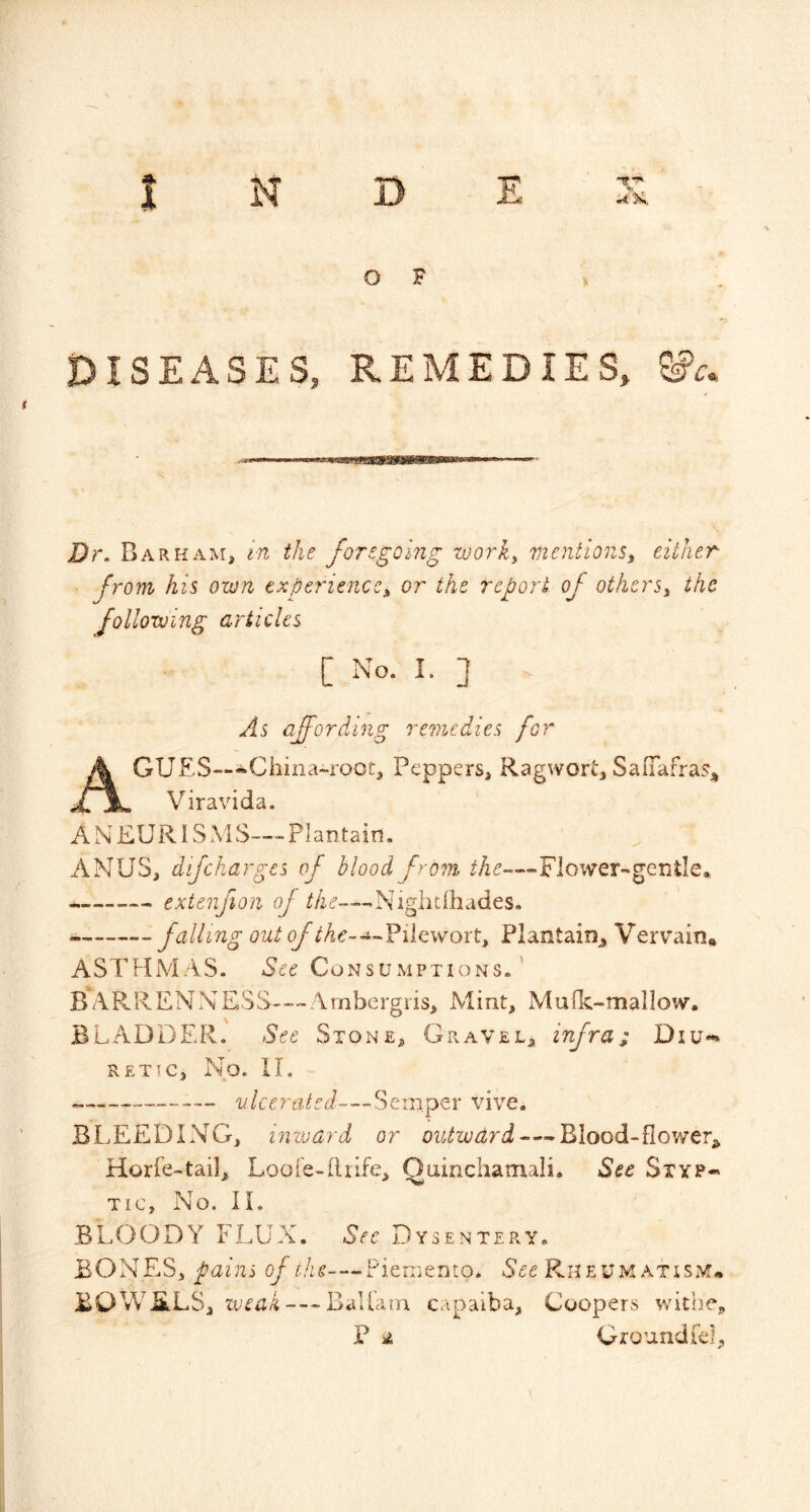 O F ISEASES, REMEDIES, Dr. Barham, in the foregoing worky mentions^ either from his own experience^ or the report of others^ the following articles C No- I- ] As affording remedies for A CUES—•China-root, Peppers, Ragwort, SalTafra^j^ Viravida. A N EUR IS M S— Plantain. ANUS, difcharges of blood fr07n ?A^-«-Flower-genile„ extenfion Niglitihades. falling out of the-Haw ox ty Plantain^ Vervain, ASTHAIAS. See Consumptions.' BARRENNESS---Ambergris, Mint, Mufk-mallow. BLADDER. See Stone, Gravel, infra; Diu-» RETTC, No. II. vlcerated—'oomptx vive. BLEEDING, inward or outward—-Blood-flower, Horfe-tail, Loofe-drife, Quinchatnali. Sec Styp- tic, No. II. BLOODY FLUX, Dysentery. BONES, pains of the—Piemento. Rheum atism. BOWELS, iveak — Baliam capaiba. Coopers withe, P A Ground fel.