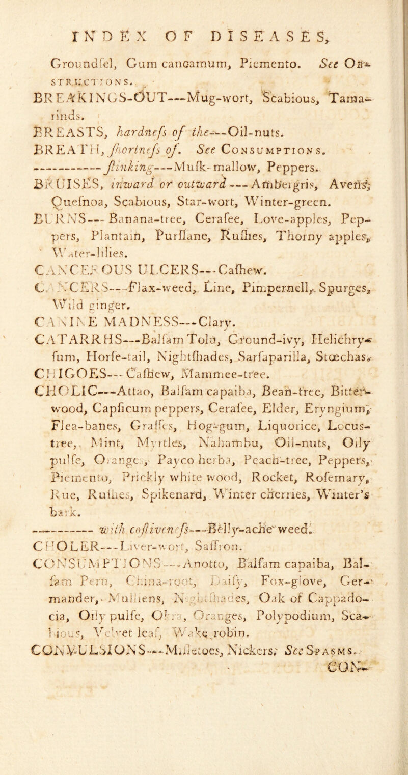 Groundfel, Gum cancamum, Piemento. S^e Ofi'-*- STR.U,C1 ;oN s.. BRFAKINGS-OUT—Mug-wort, Scabious, Tama- rinds, Breasts, hardnefs of the-—Oil-nuts. 'BR'EA.YH, ftLortnefs oj. Consumption s. Jlinking—Mufk-mallow. Peppers,. BRUISES, inward of oiUivard — Ambergris, Averls^i Quefnoa, Scabious, Star-wort. Winter-green. BURNS—Banana-tiee, Ceiafee, Love-apples, Pep- pers, Plantain, Purflane, liuihes. Thorny appleSj, V/ater-lilies. CAXCEF OUS ULCERS-.Cafhew. G,; >.XERS—Flax-weed, Line, Pimpernel^. Spurges, Wild ginger. C.\ RIK E MADNESS— Clary. CATARRHS—BaJlamToIu, Gi'ound-ivy, blelichry-i fum, Horfe-tail, Xdghtfliades, Sarlapariila, Stoechas.- Cl ilGOES---Cafhew, Mammee-tree. CHC'LIC—Attao, Ealfam capaiba. Bean-tree, Bittern- wood, Capficum peppers, Ceralee, Elder, Eryngiumi- Flea-banes, Gralfes, Hog-'gum, Liquorice, Locus- tree,, Mint, My I ties, Naharnbu, Oil-nuts, Oily pulfe, Oiange Paycoherba, Peach-tree, Peppers,' Fieinento, Prickly white wood. Rocket, Rofemary^- Rue, Ruiiies, Spikenard, Winter clierries. Winter’s bark. until co/livenrfs—-Belly-aciie^'weedl C POLER—L.iver-n ort, SatFron. C ONSU M FTIONS — Anotto, Baifam capaiba, Bal- Fam Peru, Clnna-root, DaiA, Fox-giove, Ger-' mander,- Muiliens, iv.gi.Shades, Oak of Cappado- cia, Oily puife. Okra, Oranges, Poly podium, Sca-*-^ F'ious, Velvet leaf, Wake robin, CGNV-^ULSIOJNS—-Milletocs, Nickers; See S-?asms..'