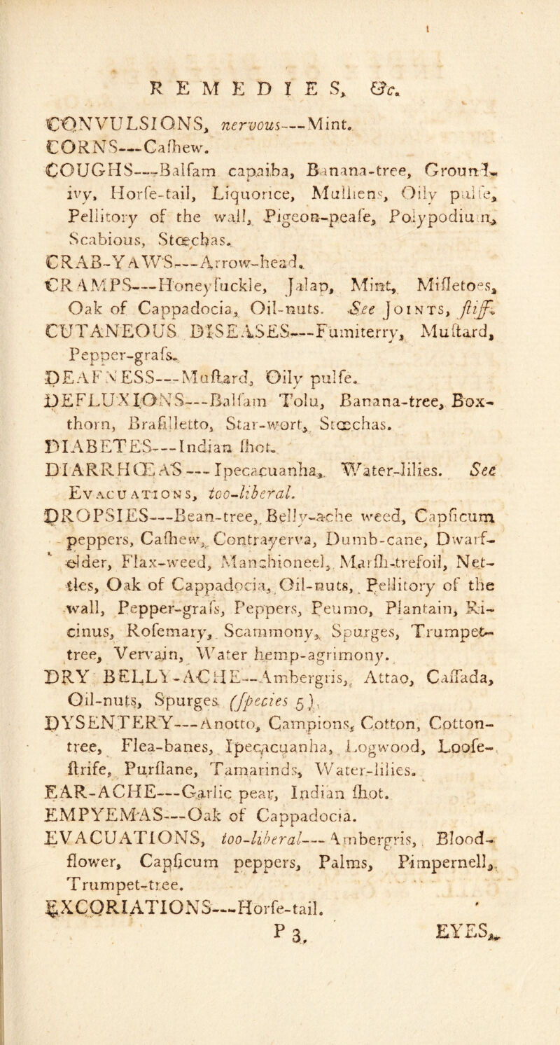 » CONVULSIONS, nervous—Mint., CORNS—Cafhew. COUGHS—--Baifam capni.ba. Banana-tree, GrounSf.., ivy, Horfe-tail, Liquorice, Alaliiens, Oily puli'e, Pellitory of the wail, Pigeoa-peafe, Folypodiu Scabious, Ste^ebas. CRABBY A WS-1 Arrow-head,. CRAMPS—Honeyfuckle, Jalap, Mint,. Mifletoes, Oak of Cappadocia, Oil-nuts. &e Joints, CUTANEOUS BIS£ASES-.-.Fainiterry, Muldard, Pepper-grafs.. DEAFX'ESS—Maftard, Oily pulfe. DEFLUXIONS---Ba]iani Tolu, Banana-tree, Box- thorn, Brafilletto, Star-wort, Stcpchas. DIABETES—Indian IhoL DIARR.HCE AS — Ipecacuanha^., Water-lilies. See Ev AC u ATI O N s, too-liberal. IDROPSIES—Bean-tree, Belly-ache weed, Capficurn. -peppers, Cafhew, Contrayerva, Dumb-cane, Dwarf- ^Ider, Flax-weed, Manchioneel,. M.arili-.trefoil, Net- ties, Oak of Cappadocia, Oil-nuts, Peiiitory of the -wall, Pepper-grals, Peppers, Peurno, Plantain, Ri- emus, Rofemary, Scammony, Sparges, Trumpet>-> tree, Ven^ajn, WAter hemp-agrimony.^ DRY BELLA-AddE—Ambergris,^ Attao, Canada, Oil -nuts. Spurges- (fpocies DA^SENTERY—Anotto, Campions, Cotton, Cotton- tree, Flea-banes, ^ Ipecacuanha, Logwood, Loofe- ftrife, Purflane, Tamarinds, Water-lilies, EAR-ACHE—G.arlic pear, Indian iliot. EXdPA^EMAS—Oak of Cappadocia. EVACUATIONS, too-hheral—Ambergris, Blood- flower, Capficurn peppers. Palms, Pimpernel]^, Trumpet-tree. |7XCQRIATIONS™Horfe-taiL . ' Pa,’ EYES.,