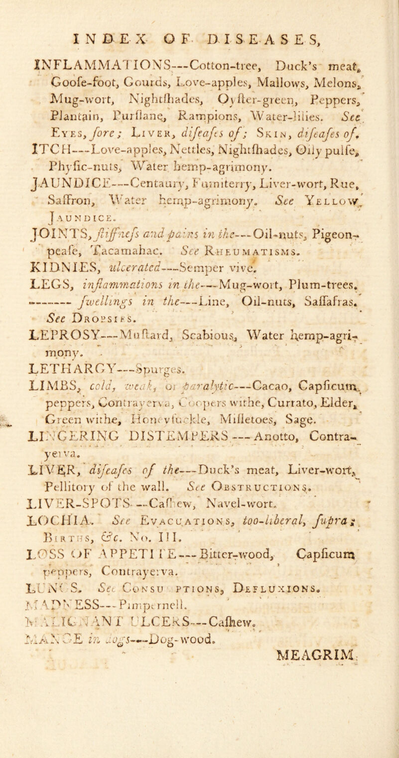 INFLAMMA] IONS—-Cotton-tree, Duck’s meat, Goofe-foot, Gourds, Love-apples, Mallows, Melons/ Alug-wort, Nightlliades, OvLer-green, Feppers, Plantain, rurnanQ, Rampions, Water-lilies. Sec\ Eyes, fore; Livek, difeafts of; Skin, difeafesof^ ITCH—-Love-apples, Nettles, Nightfhades, Qiiy puife, Phyfic-rmls, Water hemp-agrimony. JAUNDICE—Centaur}', I^'amiterry, Liver-wort, Rue, SaiFron, Water heinp-agrimony. See Yellow^ Jaundice. JOINTS,and pains in sAe-—Oil-nuts, Pigeon-- ' peafe, Tacamahac. See Rheumatisms. KIDNTES, ulcerated—Semper vive, LEGS, iiifiainmations in the—Mug-wort, Plum-trees, Jivellings in the—Line, Oil-nuts, Saffafras, See Drohsifs. LEPROSY—Mu Raid, Scabious,, Water Remp-agri-;. mpny. L ETH'a R G Y—.Spurge. LIMBS, cold, zveak, oj paralytic—Cacao, Capficuin.. peppers, Coritrayerva, c'(.K<pers withe, Currato, Eider* G reen withe, Horu vtuGkle, Milietoes, Sage. LLL'CERING DISTEMPERS — Anotto, Contra- yeiva. LIVER, difeafes of Duck’s meat, Liver-woit* Pellitory of the wall. Ste Obstructions. LIVER-SPOTS* —Cafliew, Navel-wort. LOCHIA.. See Evacuations, too-hbcral, fupra ^ ^ Births, (dc. No. III. LOSS <^F APPETITE — Bitter-rwoody Gapficurn p^ p|-'‘e rs, U on traye: va. LUN( S,. Set CoNsu ptions, De flux ions. Li \D'''ESS— PimpernelL h: .VLICNAN L ULCERS—Cafhew. ■f . A ^ L’iiYGE 2/1 Dog-wood. MEAGRIM;