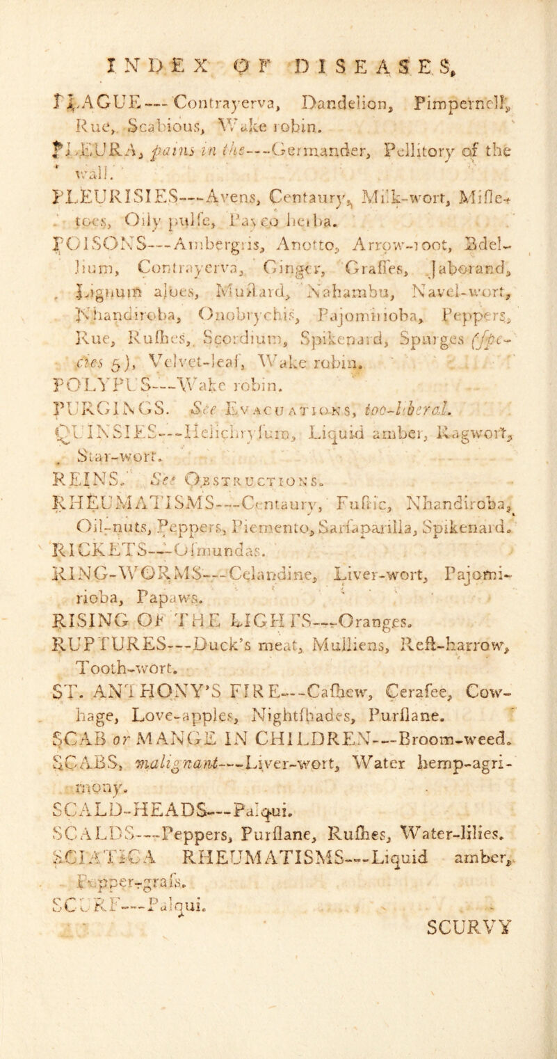 TEAGUE—Contra)’erva, Dandelion, Pimperncllj, Rue, Scabious, V/akc robin. ?EEURAj pains in the—Germander, Peilitory of the PLEURISIES-.^Avens, Centaury^ Milk-wort, Mifle-. toes, Oiiy pulle, ihu eo liciba. EGUSOXS—Ambergiis, Anotto, Arrow-ioot, EdeU jinm, Conlraycrva, Ginger, ’Grafres, Jaborand, , Eignum ajut'vS, Mu^lard, Nahambu, Navel-wort, pv handiroba, Onobrychis, PajonViuoba, Peppers, I\ue, RulLes, Scordiunr, Sjaikenaid, Spaiges (jpe^ • aes 5), Velvct-ieaf, Wake robin. P O LFU S—\\' ahc 10bi n. PURGINGS. *S\y EvAcuATioNs, ioo-l'hcro..L GUINSIE£---Ile]icliiyluin. Liquid amber, RagworL Star-wort. REIN So See Gbst ruction's. RHEUiMAl'lSMS—Centaury, Furiic, Nhandiroba,^ Oil-nuts, Peppers, Picmento, Sarfapanlia, Spikenard. RICKETS—^'-Olmunclas. R1N G-\\^ G) R M S— Ceiandine, Liver-wort, Pajpmi- rioba, PapawY. ‘ ‘ ' RISING OF THE LIGPI FS-^Oranges. RUPTURES—Duck’s meat, Mulliens, Refl-harrowq Tooth-wort. ST. AN'i HONY’S FIRE—CaOiew, Cerafee, Cow- Page, Love-apples, Nightfbades, Purllane. SCAB or MANGE IN CHlLDREN-~-Broom-weed. SCABS, malignaM—Liver-wort, Water bemp-agri- iTiony. SCALD-HEADS—Pa’qui. SC A LDS-—Peppers, Purllane, Ruflies, Water-lilies. SCIATiCA RHEUMATISMS—Liquid amber, . iTpperTgrafs. SCI.RF—Faloui. SCURVY