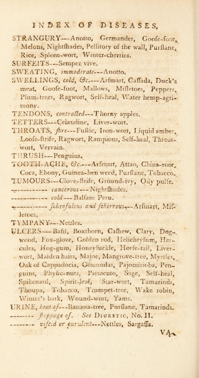 STRANGURY—A notto, Germander, Goofe-foot^ Melons, Nightfliades, Pellitory of the wall, Purflane, Rice, Spleen-wort. Winter-cherries. SURFEITS-—Semper, vive. SWEATING, imvioderate—Anotto. SWELLINGS, cold, Arfmart, CafTada, Duck’s meat, Goofe-foot, Mallows, MiHetoes, Peppers^ Piarn-tre.es, R^gwort,^ Self-heal, Water hemp-agri- ' mony. TENDONS, contraded—Thorny apples. TETTERS—Celandine, Liver-wort, TrlROATS, Fullic. Iron-wort, Liquid amber,^ Loofc-Ilrife, Ragw^ort, Rarnpions, Self-heal, Throat- xvort. Vervain. THRUSFL-Penguins.^ TOOTFI-AQFlE, C?c. Arfmart, Attao, China-root^ Coca, Ebony, Guinea-hen weed, Purflane, Tobacco, T^UMOURS—Clove-flrife, Ground-ivy. Oily pulfe. —— cancerous — Nighrlbades. cold — Balfam Peru. jcJirofulous /3.Wy^.^zrrt?2Z5-i—Arfmart, MiT-' letoes, TV MP ANY—Neales, ULCERS — Bald, Boxthorn, Cafliew, Clary, Dog-, wood. Fox-glove, Golden rod, Ilelichryl'um, Her- cules, Mog-gum, Floneyfuckle, Horfe-tail, Liver-, wort. Maidenhairs, Maioc, Mangrrove-tree, Mvriles, Oak of Cappadocia, Ginmndas, Pajomiiioba, Pen- guins, Fhylic-nuts, Fieinento, Sage, Self-heal, Spikenard, Spirit-ieaC Star-w^ort, Tamarinds, Thoupa, Tobacco, Trumpet-tree. Wake robin. Winter’s bark. Wound-wart, Yams. URINE, (yk-..Baiiana-tree, Purfiane, Tamarinds. — floppageof. See Diuretic, No. II. vifcid or purulcnt—^Nctihs, SargaSTa. VA^