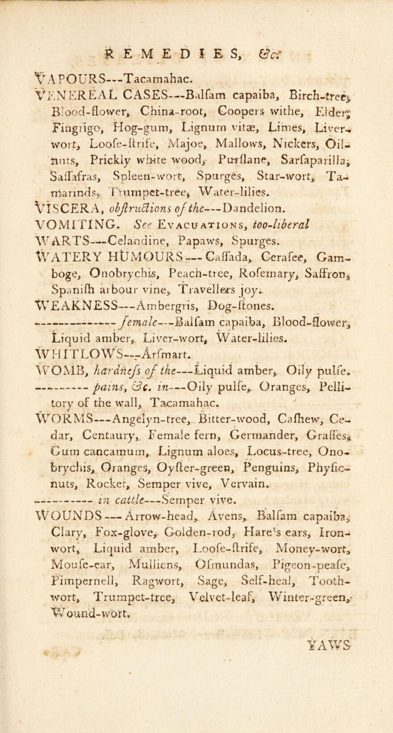 POURS—Tacamahac. < VENERISAL CASES—-Balfam capaiba. Birch-tree^ Blood-flower, China-root, Coopers withe, Eldei^ Fingiigo, Hog-gum, Lignum vitae. Limes, Liver- wort, Loofe-firife, Majoe, Mallows, Nickers, OiU tiuts. Prickly wlhte wood^ Pu-rflane, Sarfaparilla^ SaiPafras, Spleen-wort. Sparges, Star-wort, Ta- nlrarinds^. rvumpet-treei Water-lilies. Viscera, objlrudions of the—Dandelion. VOMITING. 5^^ Evacuations, too4ibtral WARTS—Celandine, Papaws, Spurges. Watery HlJMOURS — CaTada, Cerafee, Gam- boge, Onobrychis, Peach-tree, Rofernary, Saffronj^ Spanifh arbour vine> Trav^elle4*s joy. WeAKNESS—Ambergris, Dog-ftoncs. female—Baifam capaiba. Blood-flower, Liquid amber,. Liver-wort, Water-lilies. W HIT LO W^S—Arfmart. . y ' ^ ■ f • 'WOMB, hardnefs of the—Liquid amber. Oily pulfe* „—^painsy &c. in—Oily pulfe. Oranges, Pelli- tory of the wall, Tacamahac. *' WORMS—Angelyn-tree, Bitter-wood, Cafhew, Ce- dar, Centaury,. Female fern, Germander, Graffes^ Gum cancamum. Lignum aloes, Locus-tree, Ono- brychis, Oranges, Oyfler-green, Penguins, Phyfic* nuts. Rocket, Semper vive, Vervain. in cattle—Semper vive. Wounds — Arrow-head,. Avens, Baifam capaiba,^ Clary, Fox-glove^- Goiden-rod, Hare's ears. Iron- wort, Liquid amber, Loofe-firife, Money-wort, Moufe-ear, Muliiens, Ofrnundas, Pigeon-peafe, Fimperneil, Ragwort, Sage, Self-heal, Tooth- wort, Trumpet-tree, Velvet-leafv W'hiiter-green,' tv o lin'd-wort. j