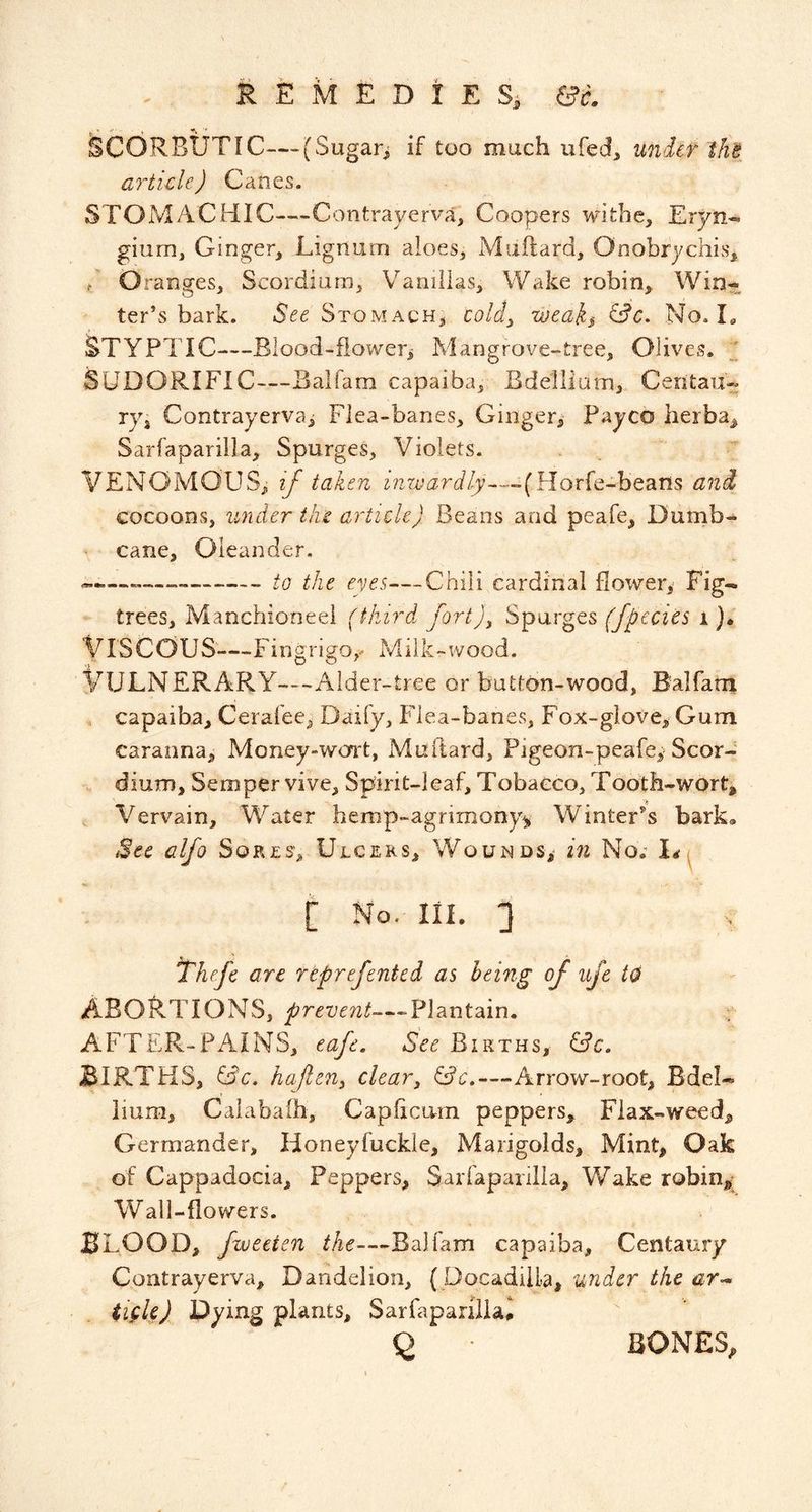 i E M E D I E ec. Scorbutic—(Sugarj if too much ufed, under the article) Canes. STOMACHIC—Contrayerva, Coopers withe, Eryn- gium, Ginger, Lignum aloes, Muftard, Onobrychis, / O ranges, Scordiiim, V^anillas, Wake robin, Win^L ter’s bark. See Stomach, coldy weaks ^c. No. L STYPTIC—Blood-flower^ Mangrove-tree, Olives. SUDORIFIC—Balfam capaiba. Bdellium, Ceritau- ryj Contrayerva^ Flea-banes, Gingeri Payco herba, Sarfaparilla, Spurges, Violets. VENOMOUS, ij taken nzn^{3r^//y«~-(Horfe-beans and cocoons, under tin article) Beans and peafe, Dumb- cane. Oleander. — to the eves—Chili cardinal flower^ Fig- trees, Manchioneei (third fort)^ Sparges (fpecies i }• Viscous—Fingrigo,- Mllk-wood. Vulnerary—Aider-tree or button-wood, Balfarn . capaiba, Ceralee, Daify, Flea-banes, Fox-glove, Gum caranna, Money-won't, Muftard, Pigeon-peaIe,> Scor- dium. Semper vive. Spirit-leaf, Tobacco, Tooth-wort, Vervain, Water hemp-agrimony^ Winter^s bark. See alfo Sorts, Ulcers, Wounds, in No.' [ No. III. 3 ^he.fc are rtprefented as being of ujc to abortions, Plantain. AFTER-PAINS, eafe. See Births, BIRTHS, iSc. haPen^ clear^ &c,—Arrow-root, Bdel- hum, Caiabaih, CapftcLvrn peppers. Flax-weed, Germander, Honeyfuckle, Marigolds, Mint, Oak of Cappadocia, Peppers, Sarfaparilla, Wake robinj^* Wall-flowers. BLOOD, fweeien the—Balftim capaiba. Centaury Contrayerva, Dandelion, { DocadilLa, under the ar^ iifU) Dying plants, Sarfapaniiai 2 BONES,