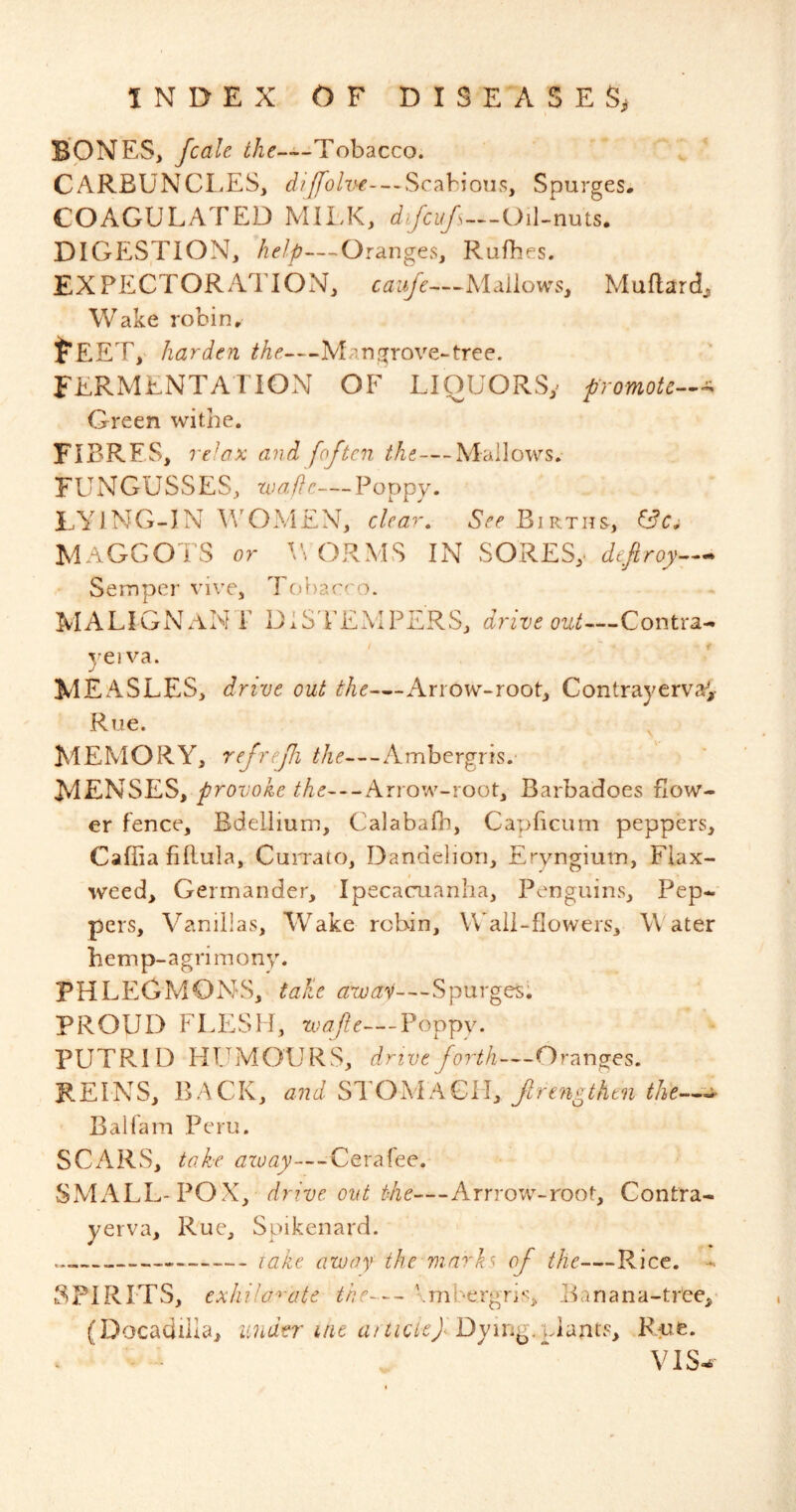 BONES, fcale Tobacco. CARBUNCI.es, ^///ro/w-~*Scabions, Spurges. COAGULATED MILK, difcufs—Oil-nuts. DIGELSTION, -Oranges, Rufhes. EXPECTORAllON, caufe—Mallows, Mallard, Wake robin. ^EET, harden the.—Man grove-tree. FERMENTATION OF LIOUORSy promotc-^-^ Green withe. FIBRES, re'ax and [often the—Mallows. FUNGUSSES, xuaffc—Poppy. LYING-IN WOMEN, clcar^ Births, MAGGOTS or ORMS IN SORES,- deftroy— Semper vive, Tobacco. malignant DIS'TEMPERS, drive ouU^-Coiitx3i^ vei va. j MEASLES, drive out the—Arrow-root, Contrayerva^, Rue. ^ MEMORY, refrefi the—Ambergris. MENSES, provoke the—Arrow-root, Barbadoes flow- er fence. Bdellium, Calabafh, Capficum peppers, Caffia fiRula, CuiTato, Dandelion, Eryngiuin, Flax- weed, Germander, Ipecacuanha, Penguins, Pep-' pers. Vanillas, Wake robin, WTli-flowers, Water hemp-agrimony. PHLEGMONS, take avoav—Spurges; PROUD FLESH, tvafte—Poppy. PUTRID HTJMOURS, drive forth—Oranges. REINS, BACK, and STOMAGiI, f ren^then the— Bali am Peru. SCARS, take azoay—^Cerafee. SMALL-POX, drive out the—Arrrow-root, Contra- yerva. Rue, Spikenard. take away the marks of the—Rice. - SPIRITS, exhila-^’cite the— \mbe.rgriA Eanana-tree,^ (Docadiila, under uie atticleflDymg/\A\xniSy R:ue. VIS^