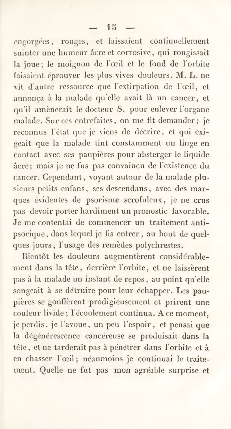 engorgées, ronges, et laissaient continuellement suinter une humeur âcre et corrosive, qui rougissait la joue; le moignon de l’œil et le fond de l’orbite faisaient éprouver les plus vives douleurs. M. L. ne vit d’autre ressource que l’extirpation de l’œil, et annonça à la malade qu’elle avait là un cancer, et qu’il amènerait le docteur S. pour enlever l’organe malade. Sur ces entrefaites, on me fit demander; je reconnus l’état que je viens de décrire, et qui exi¬ geait que la malade tint constamment un linge en contact avec scs paupières pour absterger le liquide acre; mais je ne fus pas convaincu de l’existence du cancer. Cependant, voyant autour de la malade plu¬ sieurs petits enfans, ses descendans, avec des mar¬ ques évidentes de psorisrne scrofuleux, je ne crus pas devoir porter hardiment un pronostic favorable. Je me contentai de commencer un traitement anti- psorique, dans lequel je fis entrer, au bout de quel¬ ques jours, l’usage des remèdes polychrestes. Bientôt les douleurs augmentèrent considérable¬ ment dans la tête, derrière l’orbite, et ne laissèrent pas à la malade un instant de repos, au point qu’elle songeait à se détruire pour leur échapper. Les pau¬ pières se gonflèrent prodigieusement et prirent une couleur livide ; l’écoulement continua. A ce moment, je perdis, je l’avoue, un peu l’espoir, et pensai que la dégénérescence cancéreuse se produisait dans la tcle, et ne tarderait pas à pénétrer dans l’orbite et à en chasser l’œil ; néanmoins je continuai le traite¬ ment. Quelle ne fut pas mon agréable surprise et