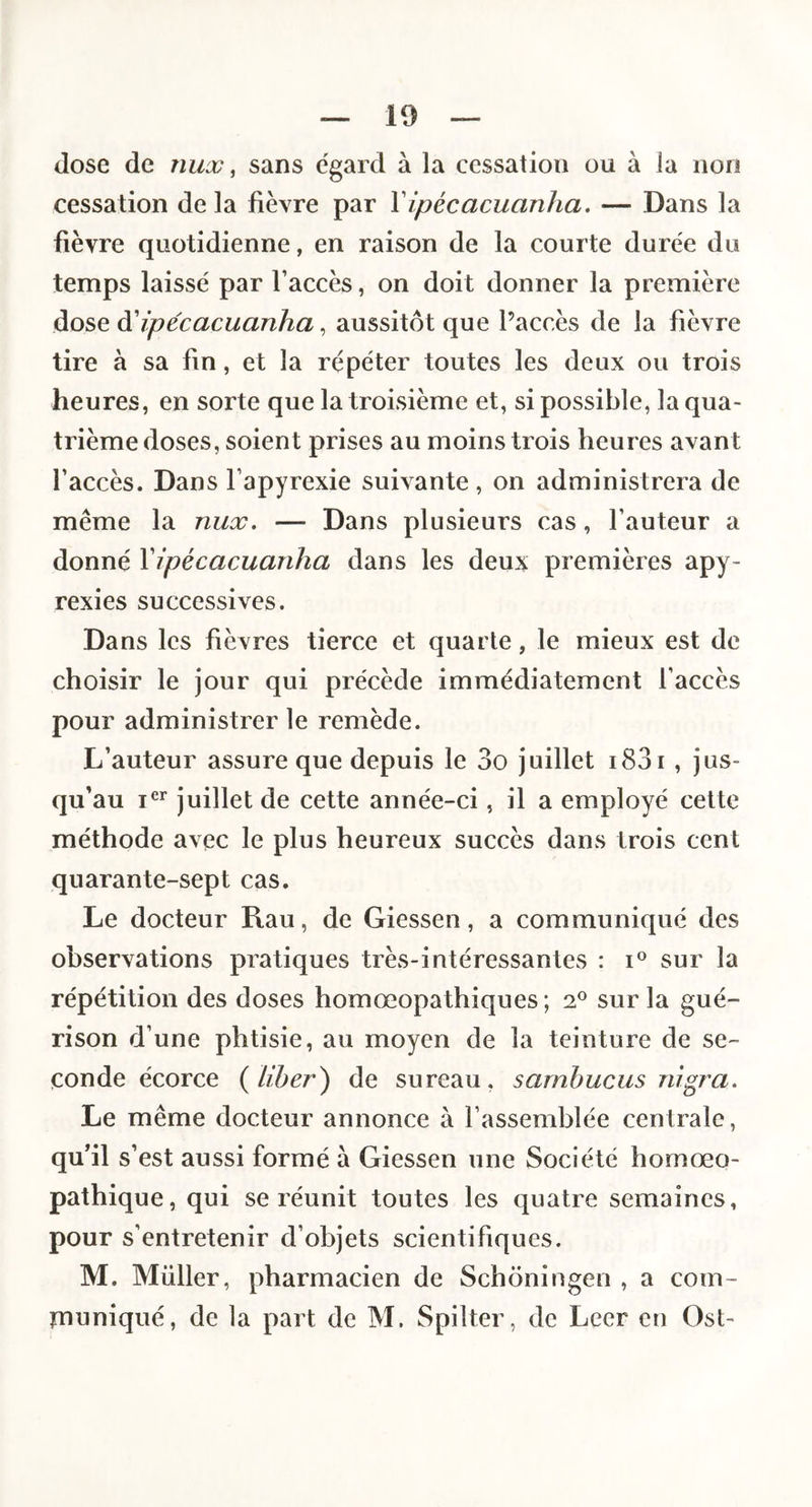 José de nux, sans égard à la cessation ou à la non cessation de la fièvre par Vipécacuanha, — Dans la fièvre quotidienne, en raison de la courte durée du temps laissé par l’accès, on doit donner la première dose à'ipécacuanha, aussitôt que Paccès de la fièvre tire à sa fin, et la répéter toutes les deux ou trois heures, en sorte que la troisième et, si possible, la qua¬ trième doses, soient prises au moins trois heures avant l’accès. Dans l’apyrexie suivante, on administrera de même la nux. — Dans plusieurs cas, fauteur a donné Vipécacuanha dans les deux premières apy- rexies successives. Dans les fièvres tierce et quarte, le mieux est de choisir le jour qui précède immédiatement l’accès pour administrer le remède. L’auteur assure que depuis le 3o juillet i83i , jus¬ qu’au juillet de cette année-ci, il a employé cette méthode avec le plus heureux succès dans trois cent quarante-sept cas. Le docteur Rau, de Giessen, a communiqué des observations pratiques très-intéressantes : i° sur la répétition des doses homœopathiques ; 2° sur la gué¬ rison d’une phtisie, au moyen de la teinture de se¬ conde écorce {liber) de sureau, sarnbucus nigra. Le même docteur annonce à l’assemblée centrale, qu’il s’est aussi formé à Giessen une Société homœo- pathique, qui se réunit toutes les quatre semaines, pour s’entretenir d’objets scientifiques. M. Millier, pharmacien de Schoningen , a com- rnuniqué, de la part de M. Spilter, de Leer en Ost-