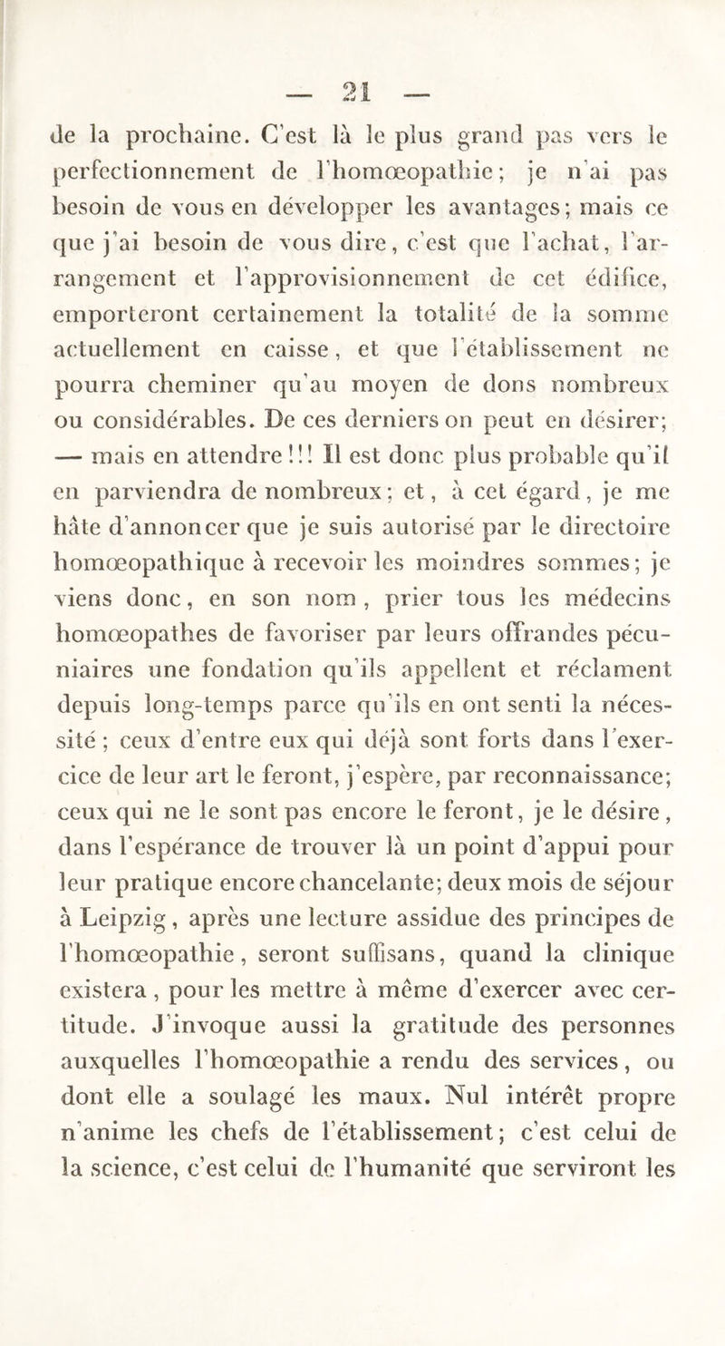 de la prochaine. C’est là le plus grand pas vers le perfectionnement de l’homoeopathie ; je n’ai pas besoin de vous en développer les avantages; mais ce que j’ai besoin de vous dire, c’est que l’achat, l’ar¬ rangement et l’approvisionnement de cet édifice, emporteront certainement la totalité de la somme actuellement en caisse, et que l’établissement ne pourra cheminer qu’au moyen de dons nombreux ou considérables. De ces derniers on peut en désirer; — mais en attendre îü II est donc plus probable qu’il en parviendra de nombreux; et, à cet égard, je me hâte d’annoncer que je suis autorisé par le directoire homœopathique à recevoir les moindres sommes; je viens donc, en son nom , prier tous les médecins homœopathes de favoriser par leurs offrandes pécu¬ niaires une fondation qu’ils appellent et réclament depuis long-temps parce qu’ils en ont senti la néces¬ sité ; ceux d’entre eux qui déjà sont forts dans Texer- cice de leur art le feront, j’espère, par reconnaissance; ceux qui ne le sont pas encore le feront, je le désire, dans l’espérance de trouver là un point d’appui pour leur pratique encore chancelante; deux mois de séjour à Leipzig, après une lecture assidue des principes de l’homœopathie, seront suffisans, quand la clinique existera , pour les mettre à même d’exercer avec cer¬ titude. J’invoque aussi la gratitude des personnes auxquelles l’homoeopathie a rendu des services, ou dont elle a soulagé les maux. Nul intérêt propre n’anime les chefs de l’établissement; c’est celui de la science, c’est celui de l’humanité que serviront les