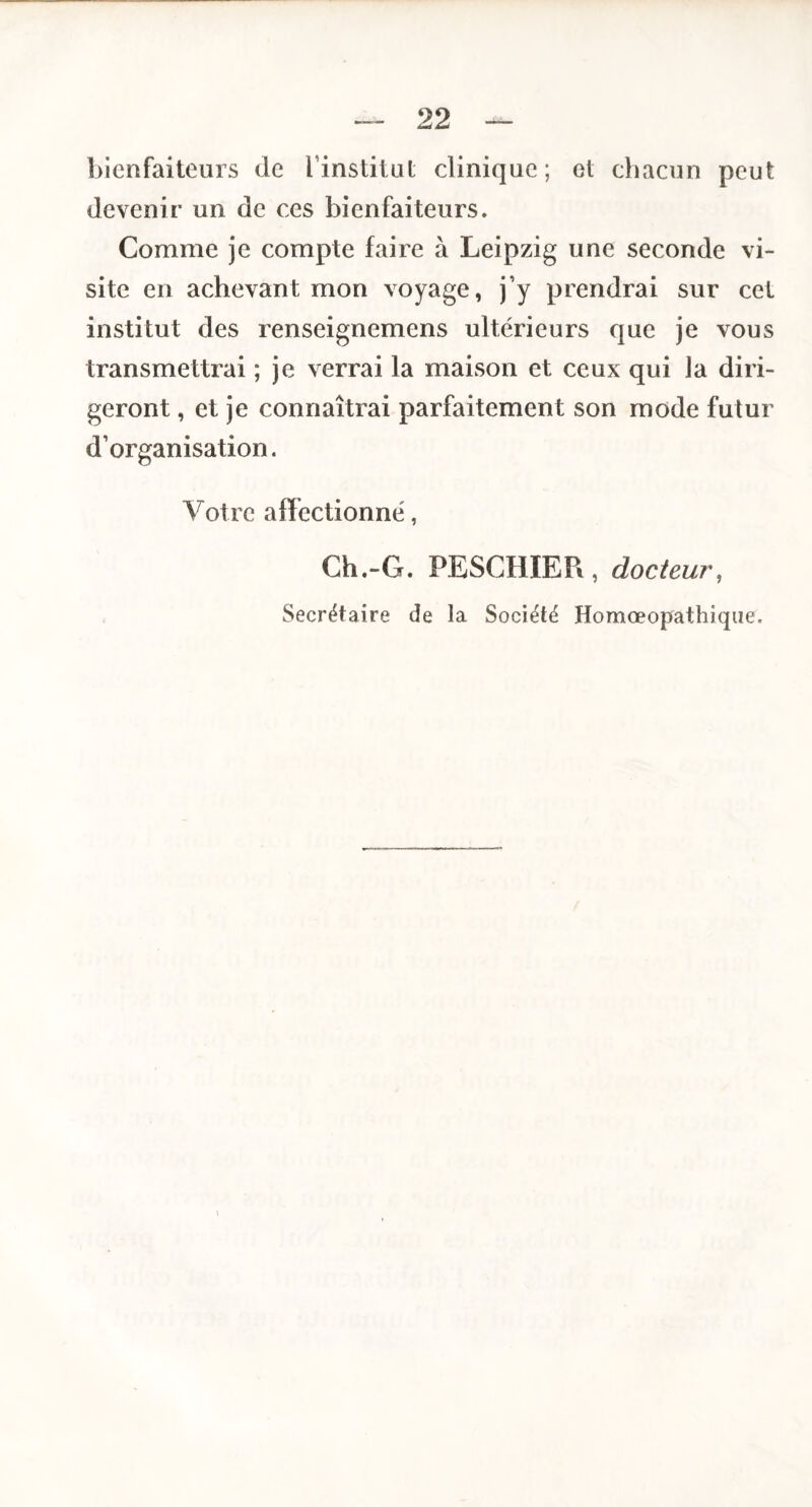 bienfaiteurs de l’institut clinique; et chacun peut devenir un de ces bienfaiteurs. Comme je compte faire à Leipzig une seconde vi¬ site en achevant mon voyage, j’y prendrai sur cet institut des renseignemens ultérieurs que je vous transmettrai ; je verrai la maison et ceux qui la diri¬ geront , et je connaîtrai parfaitement son mode futur d’organisation. Votre affectionné, Ch.“G. PESCHIER , docteur, Secrétaire de la Société Homœopathique.