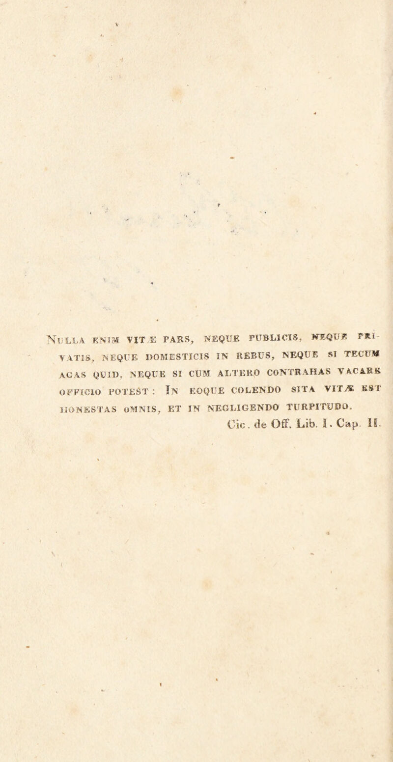 Nulla entm vit e pars, neque publicis, kequj? pri- YATIS, NEQUE DOMESTICIS IN REBUS, NEQUE SI TECUM AGAS QUIT), NEQUE SI CUM ALTERO CONTRAHAS VAC ARK OFFICIO POTEST : In eoque COLENDO SITA VITA ES I 1IONESTAS OMNIS, ET IN NEGLIGENDO TURPITUDO.