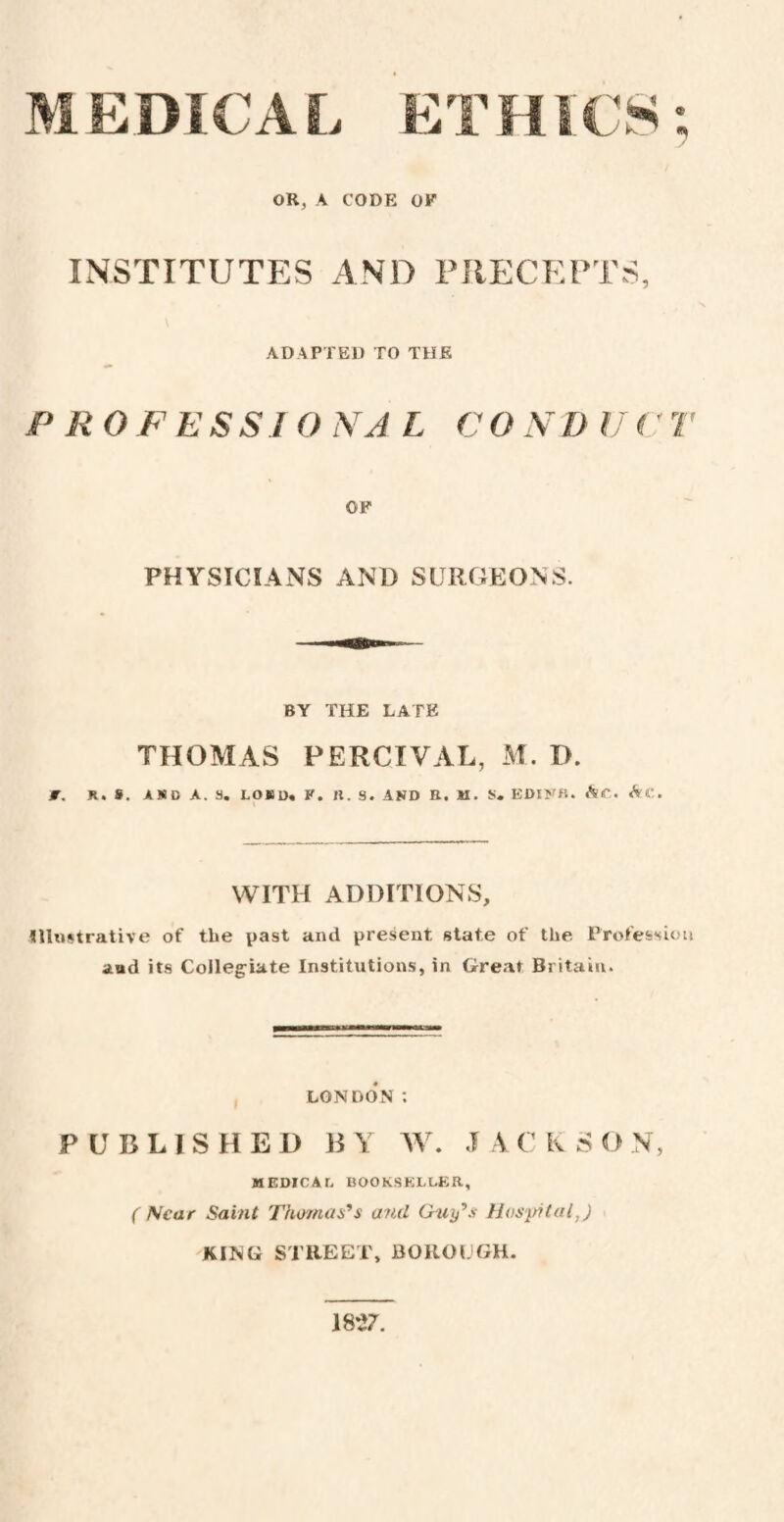 MEDICAL ETHICS OR, A CODE OF INSTITUTES AND PRECEPTS, ADAPTED TO THE PROFESSI O NA L C O N D IJ (' T OF PHYSICIANS AND SURGEONS. BY THE LATE f. R. S. AKD A. 9. LOB D* P . II. S. AND B. M. 9. EDINB. AiP. &C. WITH ADDITIONS, Illustrative of the past and present state of the Profession and its Collegiate Institutions, in Great Britain. LONDON : PUBLISHED BY W. JACKSON, MEDICAL BOOKSELLER, ( Near Saint Thomas’s and Guy’s Hospital,) KING STREET, BOROUGH. 1827. * *