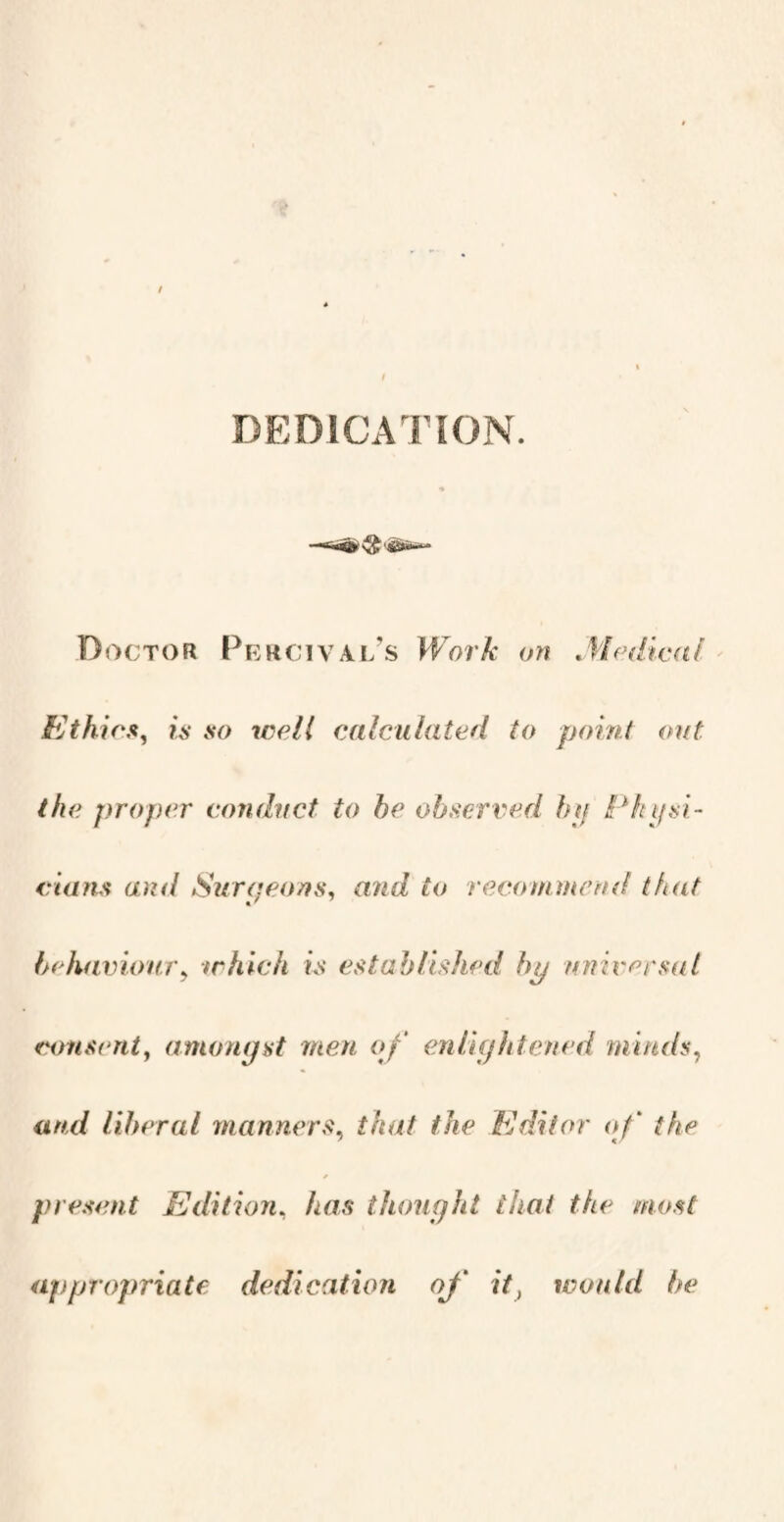 DEDICATION. Doctor Percival’s Work on Medical Ethics, is so well calculated to point out the proper conduct to be observed by Physi¬ cians and Surgeons, and to recommend that behaviour> which is established bp universal consent, amongst men of enlightened minds, and liberal manners, that the Editor of the present Edition, has thought that the most appropriate dedication of it} would be