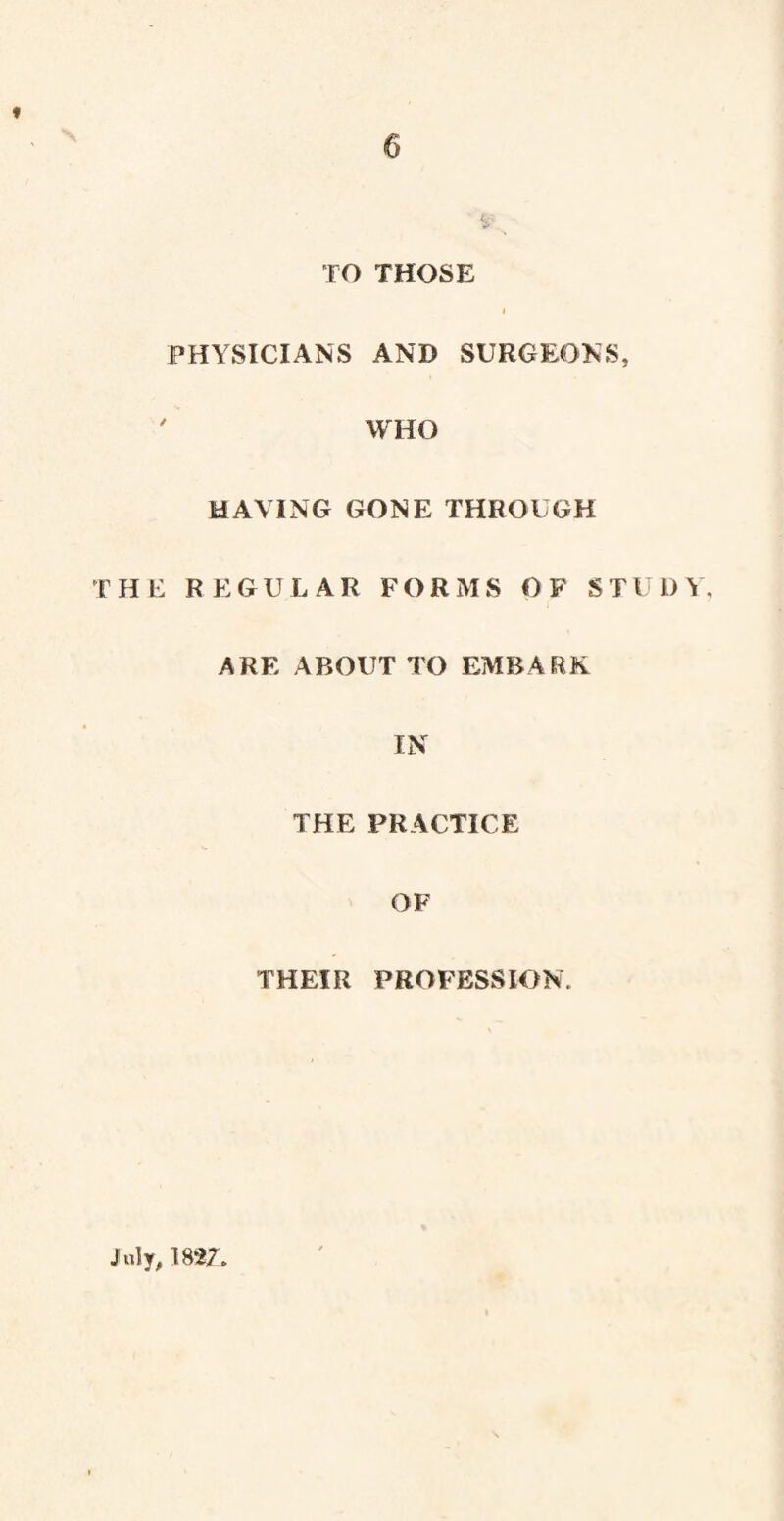 9 TO THOSE PHYSICIANS AND SURGEONS, ' WHO MAYING GONE THROUGH THE REGULAR FORMS OF STUDY, ARE ABOUT TO EMBARK IN THE PRACTICE OF THEIR PROFESSION. July, 1827,