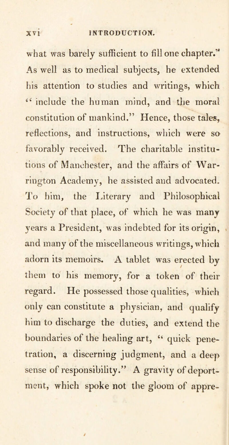 what was barely sufficient to fill one chapter/* As well as to medical subjects, he extended his attention to studies and writings, which 44 include the human mind, and the moral constitution of mankind,” Hence, those tales, reflections, and instructions, which were so favorably received. The charitable institu¬ tions of Manchester, and the affairs of War¬ rington Academy, he assisted and advocated. To him, the literary and Philosophical Society of that place, of which he was many years a President, was indebted for its origin, > and many of the miscellaneous writings, which adorn its memoirs. A tablet was erected by them to his memory, for a token of their regard. He possessed those qualities, which only can constitute a physician, and qualify him to discharge the duties, and extend the boundaries of the healing art, “ quick pene¬ tration, a discerning judgment, and a deep sense of responsibility.” A gravity of deport¬ ment, which spoke not the gloom of appre-